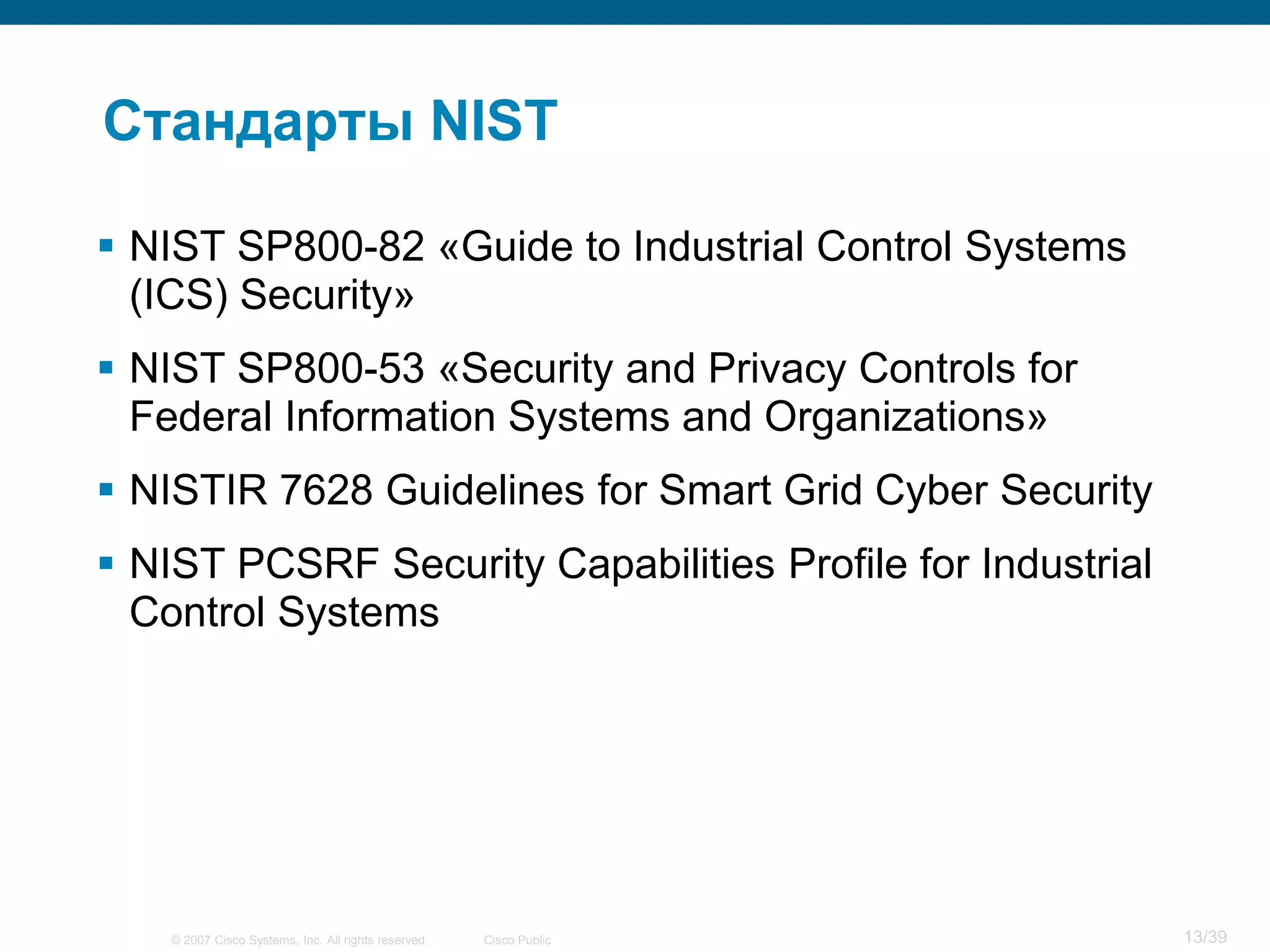 Стандарты NIST

 NIST SP800-82 «Guide to Industrial Control Systems
  (ICS) Security»
 NIST SP800-53 «Security and Privacy Controls for
  Federal Information Systems and Organizations»
 NISTIR 7628 Guidelines for Smart Grid Cyber Security
 NIST PCSRF Security Capabilities Profile for Industrial
  Control Systems




    © 2007 Cisco Systems, Inc. All rights reserved.   Cisco Public   13/39
 