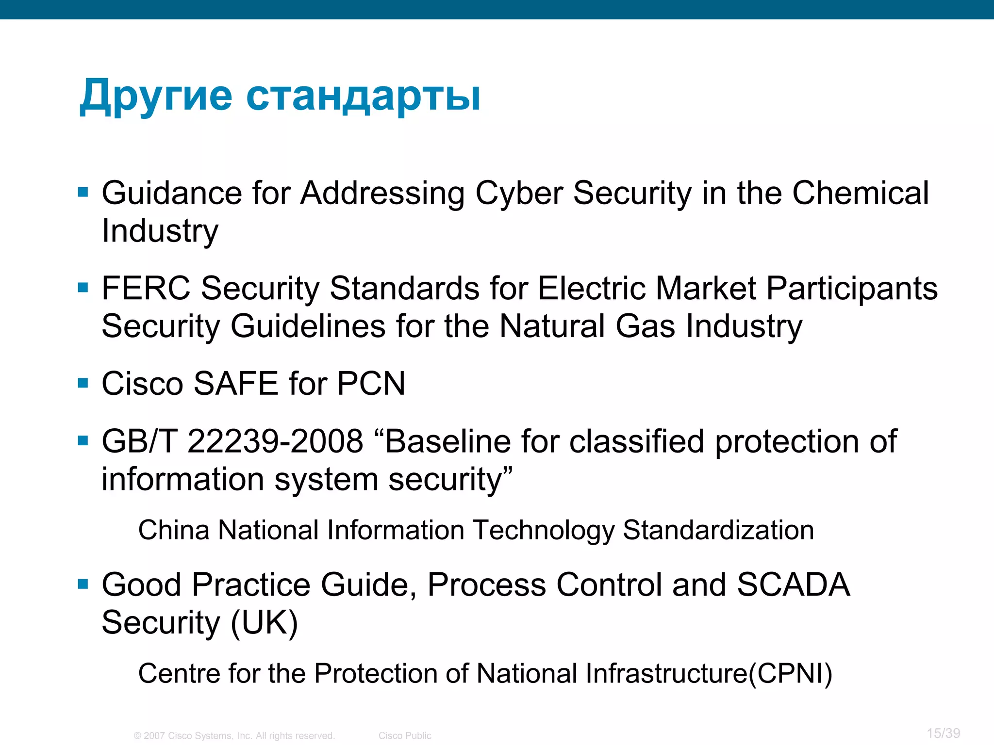 Другие стандарты

 Guidance for Addressing Cyber Security in the Chemical
  Industry
 FERC Security Standards for Electric Market Participants
  Security Guidelines for the Natural Gas Industry
 Cisco SAFE for PCN
 GB/T 22239-2008 “Baseline for classified protection of
  information system security”
    China National Information Technology Standardization

 Good Practice Guide, Process Control and SCADA
  Security (UK)
    Centre for the Protection of National Infrastructure(CPNI)

    © 2007 Cisco Systems, Inc. All rights reserved.   Cisco Public   15/39
 