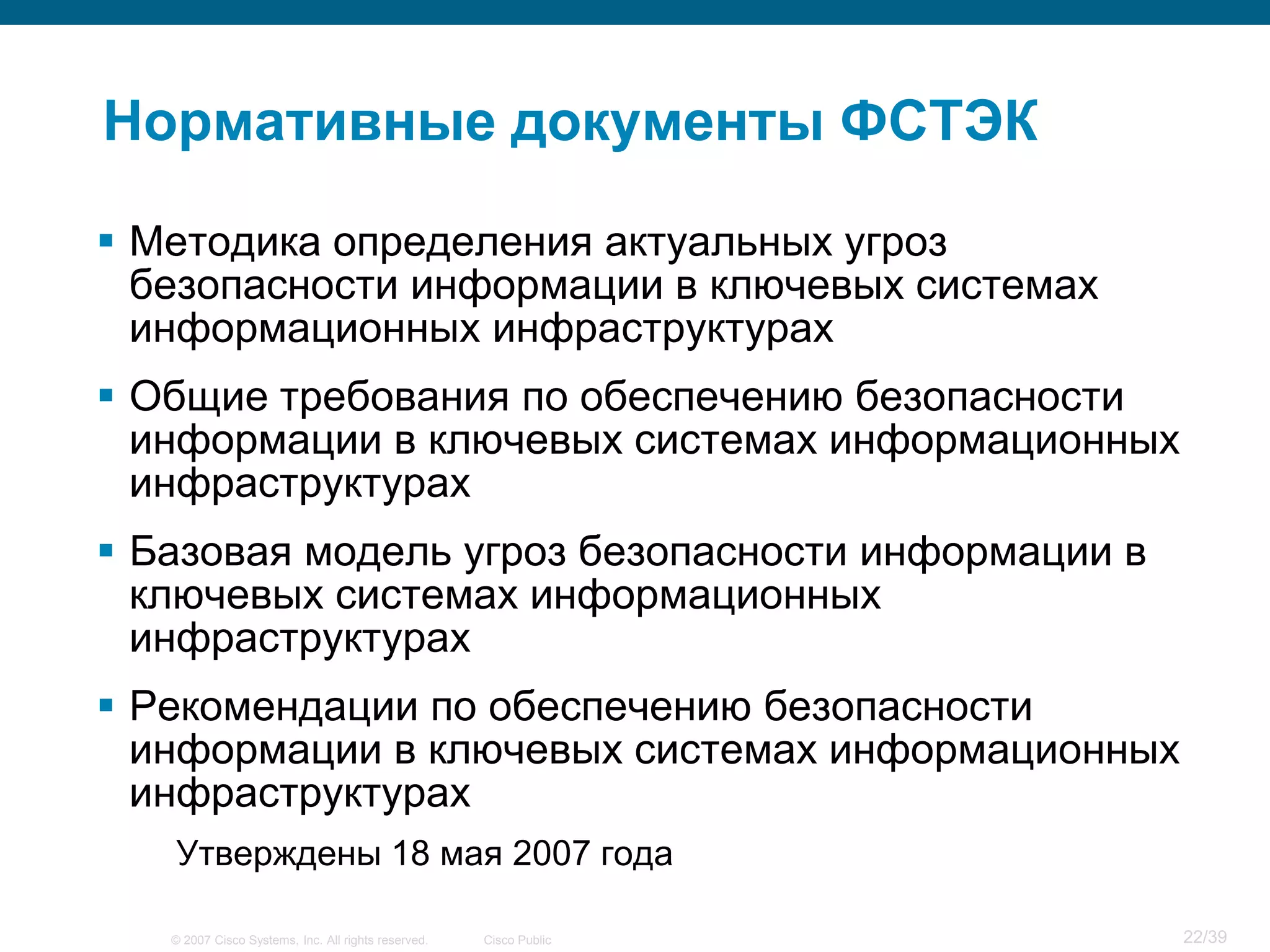Нормативные документы ФСТЭК

 Методика определения актуальных угроз
  безопасности информации в ключевых системах
  информационных инфраструктурах
 Общие требования по обеспечению безопасности
  информации в ключевых системах информационных
  инфраструктурах
 Базовая модель угроз безопасности информации в
  ключевых системах информационных
  инфраструктурах
 Рекомендации по обеспечению безопасности
  информации в ключевых системах информационных
  инфраструктурах
   Утверждены 18 мая 2007 года

   © 2007 Cisco Systems, Inc. All rights reserved.   Cisco Public   22/39
 