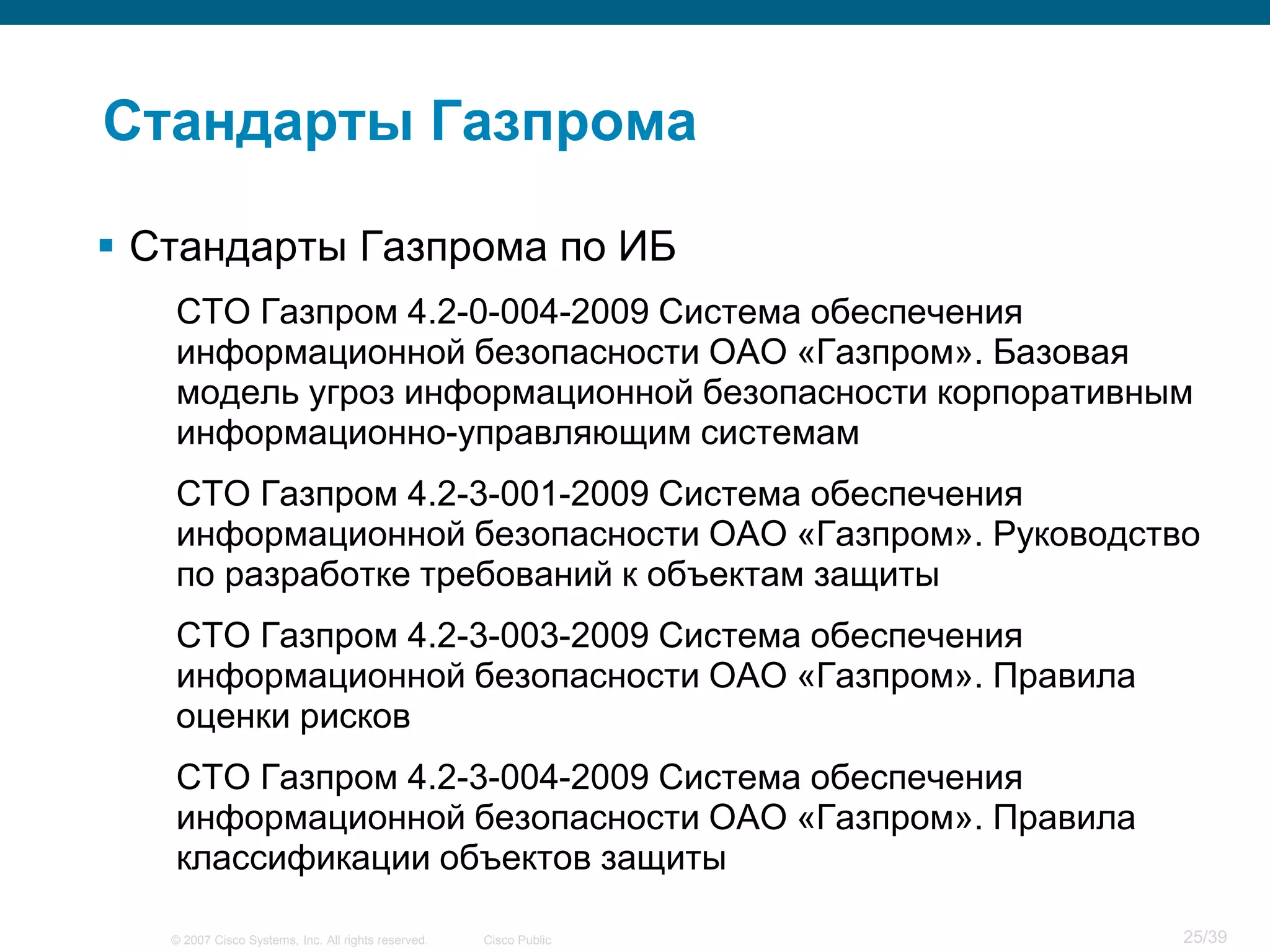 Стандарты Газпрома

 Стандарты Газпрома по ИБ
   СТО Газпром 4.2-0-004-2009 Система обеспечения
   информационной безопасности ОАО «Газпром». Базовая
   модель угроз информационной безопасности корпоративным
   информационно-управляющим системам
   СТО Газпром 4.2-3-001-2009 Система обеспечения
   информационной безопасности ОАО «Газпром». Руководство
   по разработке требований к объектам защиты
   СТО Газпром 4.2-3-003-2009 Система обеспечения
   информационной безопасности ОАО «Газпром». Правила
   оценки рисков
   СТО Газпром 4.2-3-004-2009 Система обеспечения
   информационной безопасности ОАО «Газпром». Правила
   классификации объектов защиты

   © 2007 Cisco Systems, Inc. All rights reserved.   Cisco Public   25/39
 