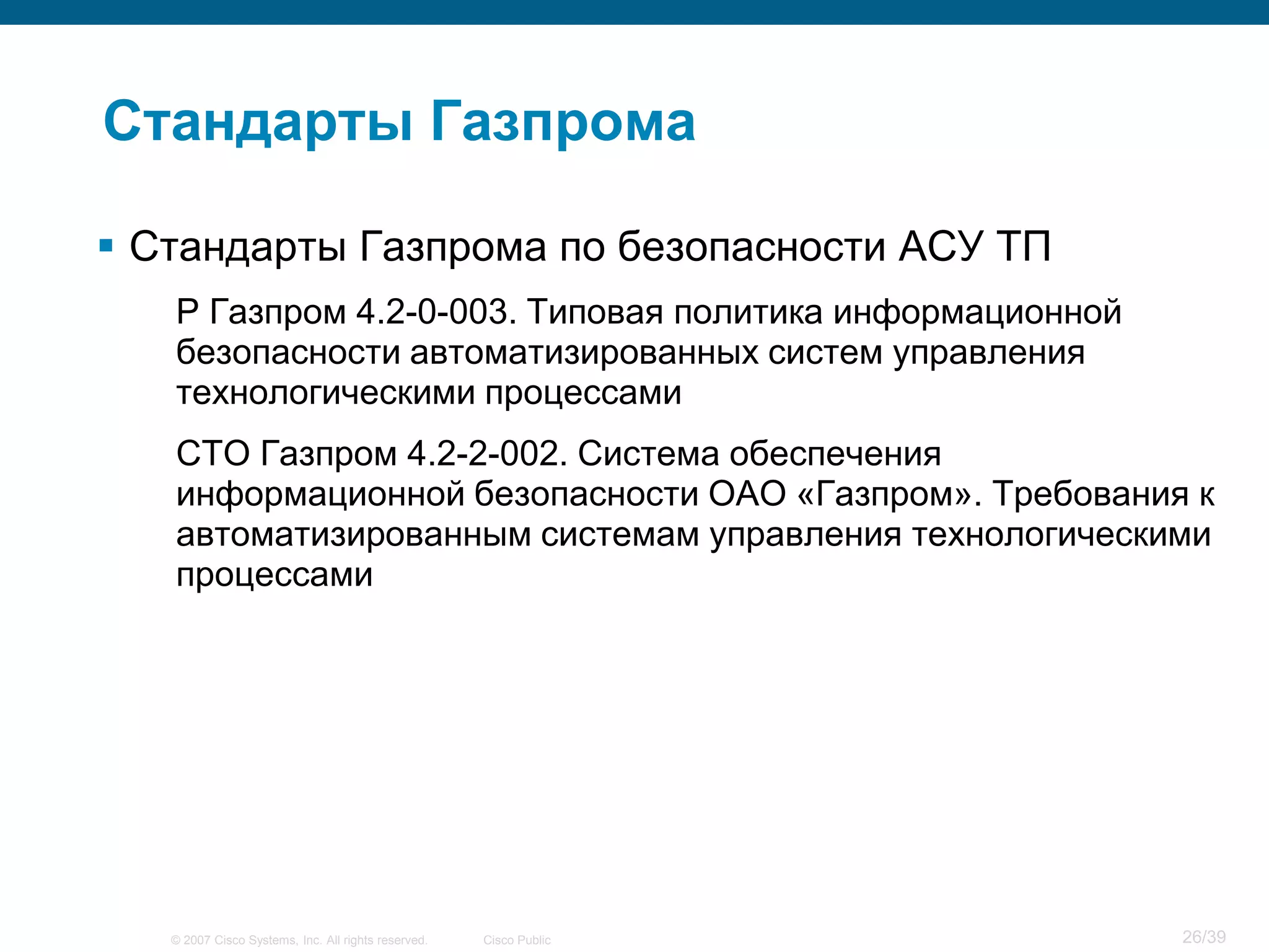 Стандарты Газпрома

 Стандарты Газпрома по безопасности АСУ ТП
   Р Газпром 4.2-0-003. Типовая политика информационной
   безопасности автоматизированных систем управления
   технологическими процессами
   СТО Газпром 4.2-2-002. Система обеспечения
   информационной безопасности ОАО «Газпром». Требования к
   автоматизированным системам управления технологическими
   процессами




   © 2007 Cisco Systems, Inc. All rights reserved.   Cisco Public   26/39
 