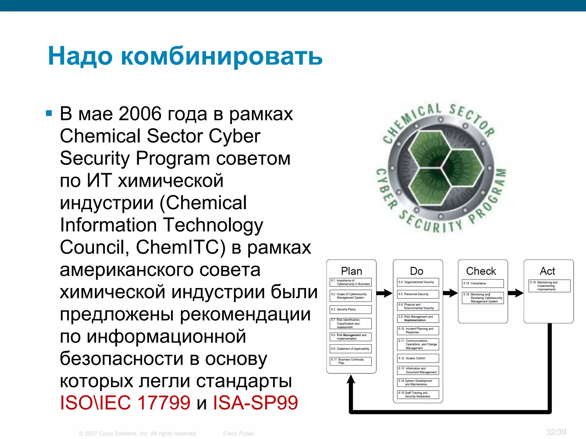 Надо комбинировать

 В мае 2006 года в рамках
  Chemical Sector Cyber
  Security Program советом
  по ИТ химической
  индустрии (Chemical
  Information Technology
  Council, ChemITC) в рамках
  американского совета
  химической индустрии были
  предложены рекомендации
  по информационной
  безопасности в основу
  которых легли стандарты
  ISOIEC 17799 и ISA-SP99
   © 2007 Cisco Systems, Inc. All rights reserved.   Cisco Public   32/39
 