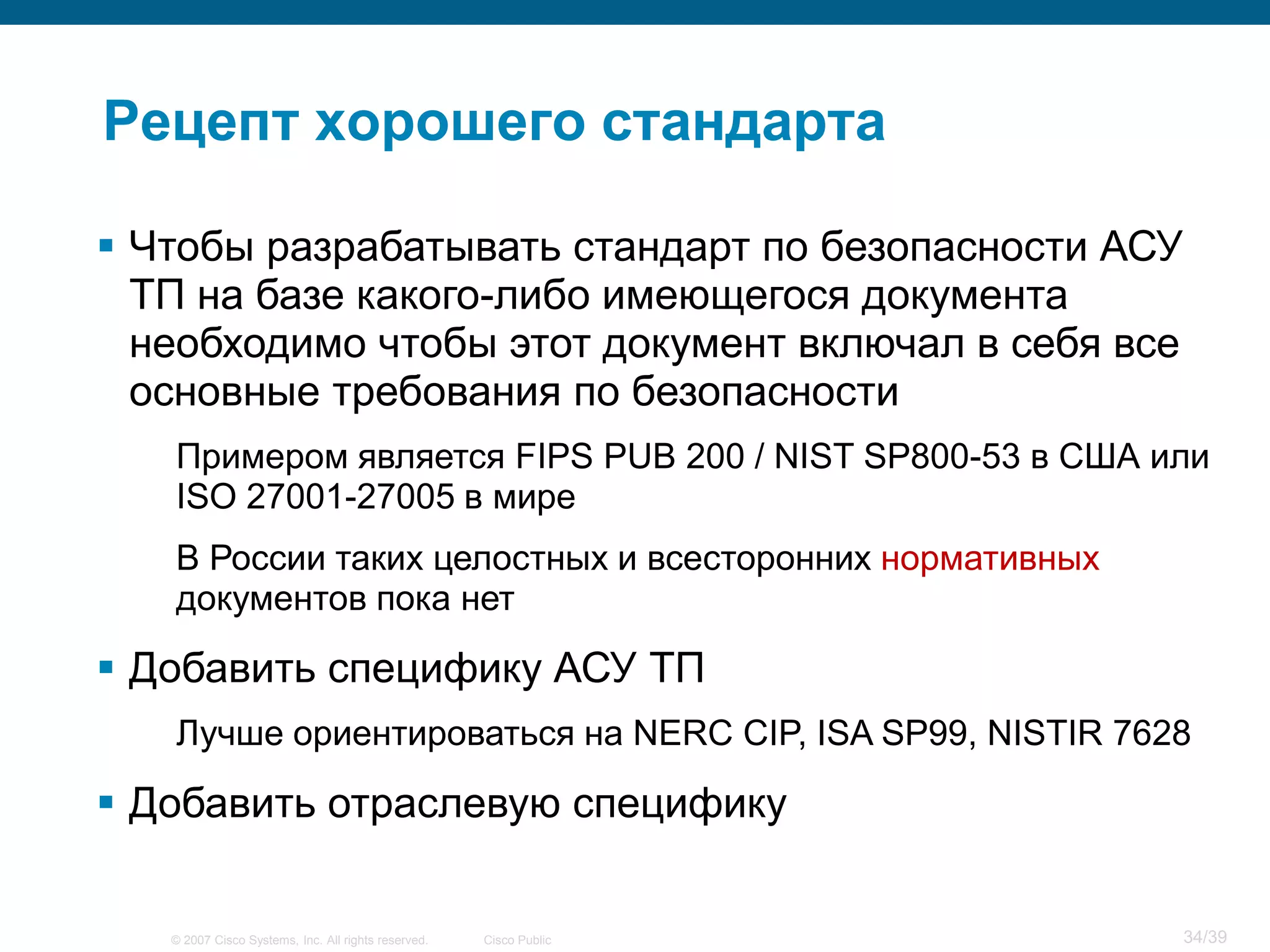 Рецепт хорошего стандарта

 Чтобы разрабатывать стандарт по безопасности АСУ
  ТП на базе какого-либо имеющегося документа
  необходимо чтобы этот документ включал в себя все
  основные требования по безопасности
   Примером является FIPS PUB 200 / NIST SP800-53 в США или
   ISO 27001-27005 в мире
   В России таких целостных и всесторонних нормативных
   документов пока нет

 Добавить специфику АСУ ТП
   Лучше ориентироваться на NERC CIP, ISA SP99, NISTIR 7628

 Добавить отраслевую специфику


   © 2007 Cisco Systems, Inc. All rights reserved.   Cisco Public   34/39
 