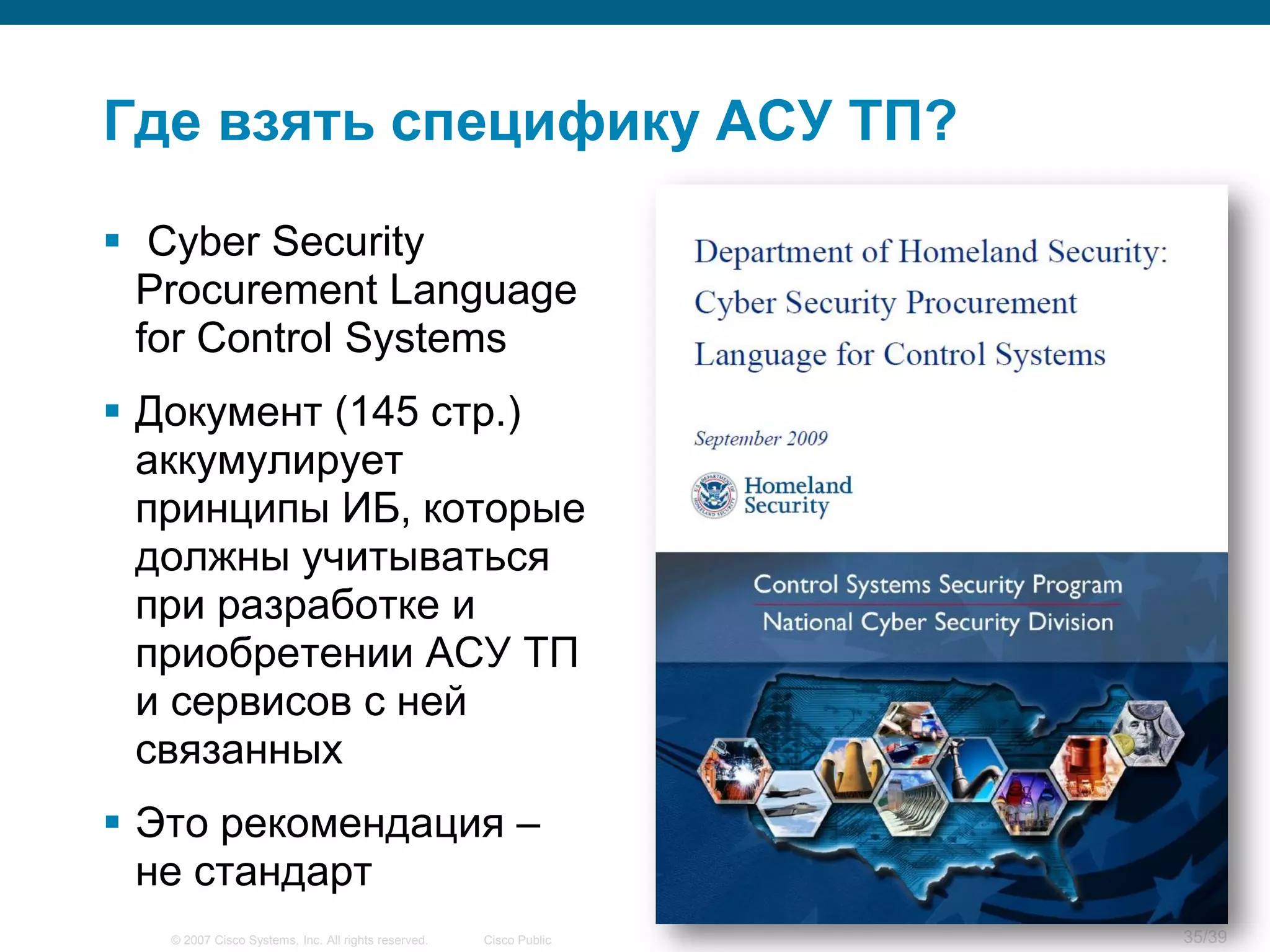 Где взять специфику АСУ ТП?

 Cyber Security
  Procurement Language
  for Control Systems
 Документ (145 стр.)
  аккумулирует
  принципы ИБ, которые
  должны учитываться
  при разработке и
  приобретении АСУ ТП
  и сервисов с ней
  связанных
 Это рекомендация –
  не стандарт
   © 2007 Cisco Systems, Inc. All rights reserved.   Cisco Public   35/39
 