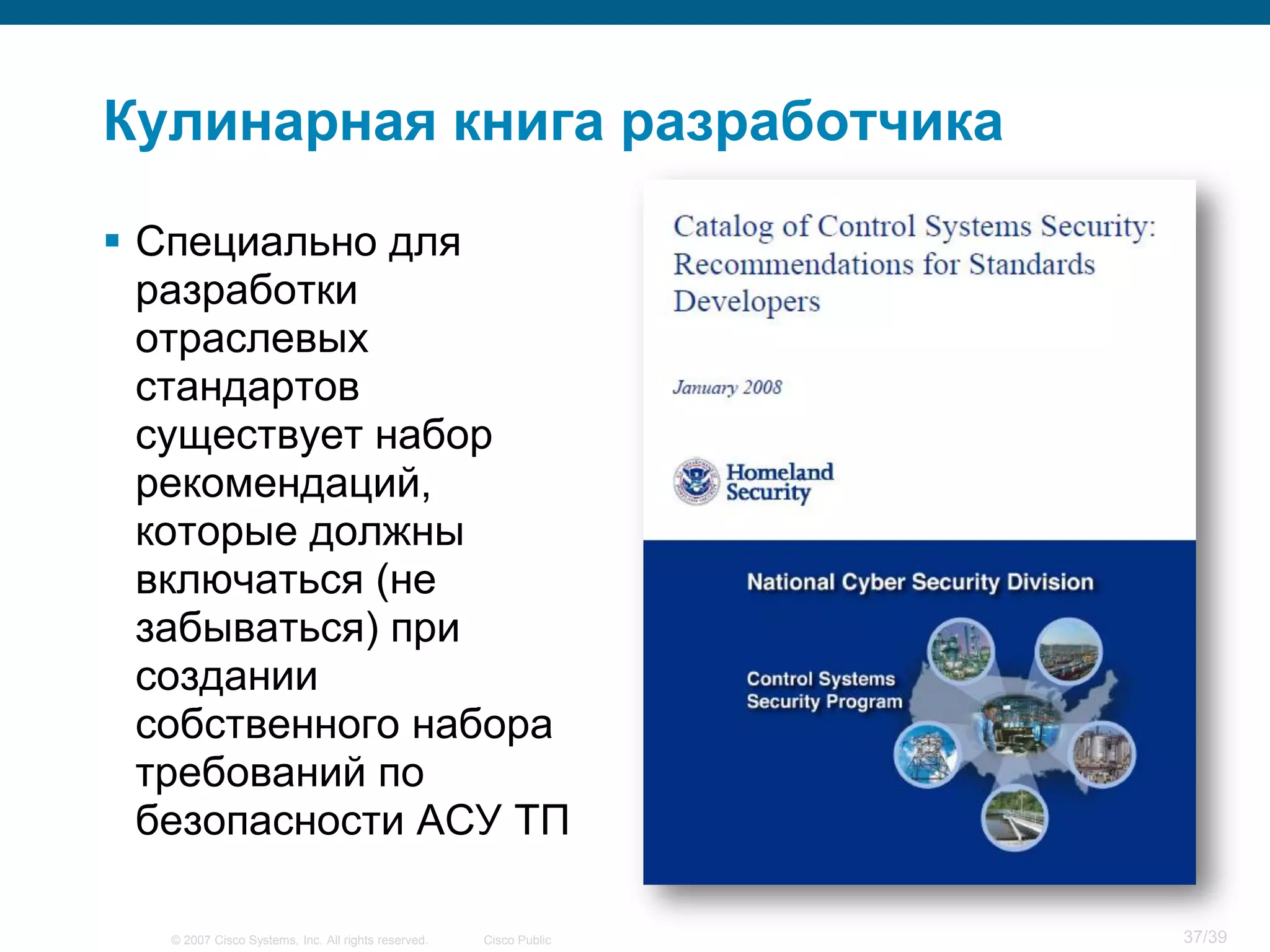 Кулинарная книга разработчика

 Специально для
  разработки
  отраслевых
  стандартов
  существует набор
  рекомендаций,
  которые должны
  включаться (не
  забываться) при
  создании
  собственного набора
  требований по
  безопасности АСУ ТП

   © 2007 Cisco Systems, Inc. All rights reserved.   Cisco Public   37/39
 