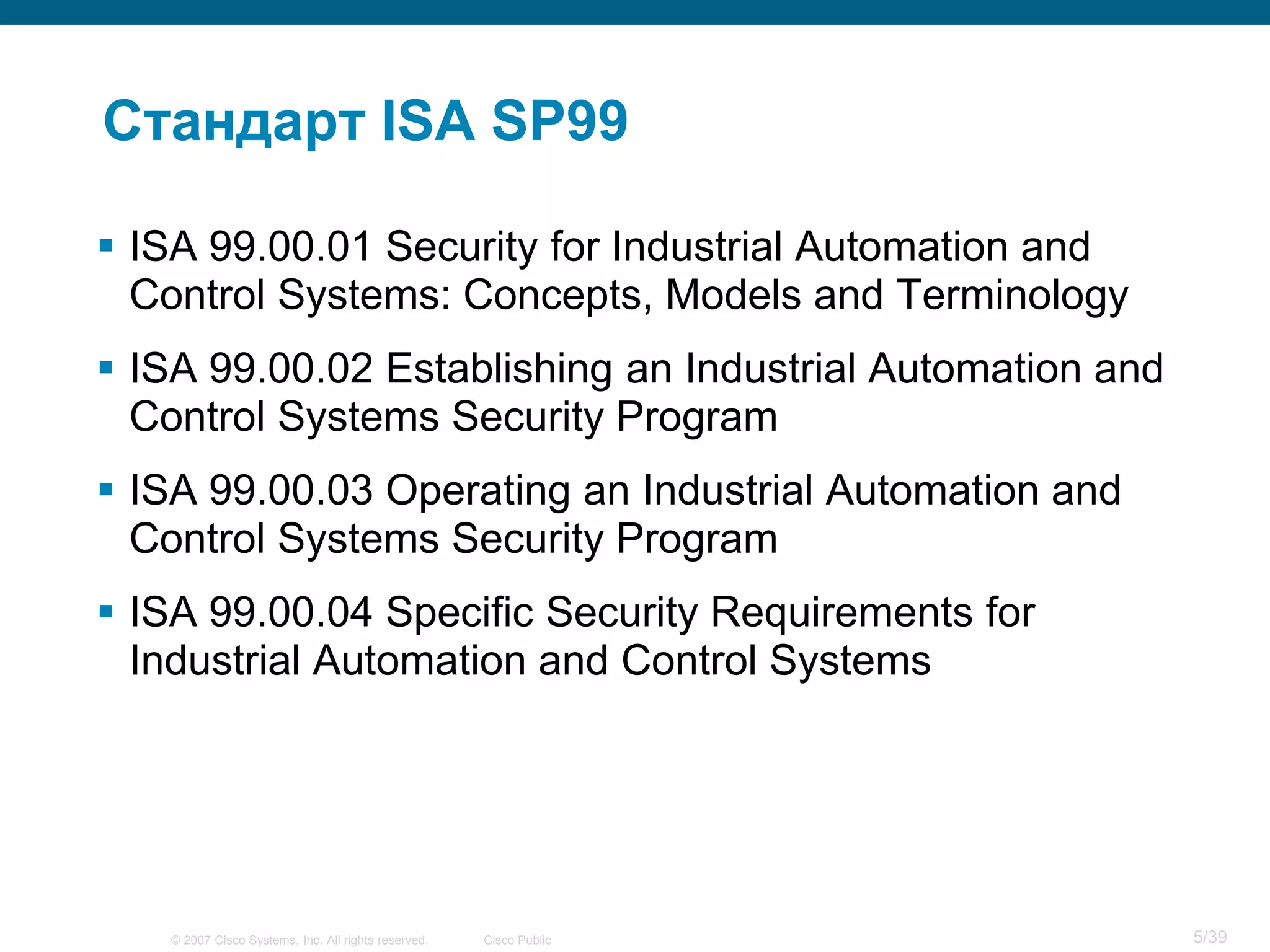 Стандарт ISA SP99

 ISA 99.00.01 Security for Industrial Automation and
  Control Systems: Concepts, Models and Terminology
 ISA 99.00.02 Establishing an Industrial Automation and
  Control Systems Security Program
 ISA 99.00.03 Operating an Industrial Automation and
  Control Systems Security Program
 ISA 99.00.04 Specific Security Requirements for
  Industrial Automation and Control Systems




   © 2007 Cisco Systems, Inc. All rights reserved.   Cisco Public   5/39
 