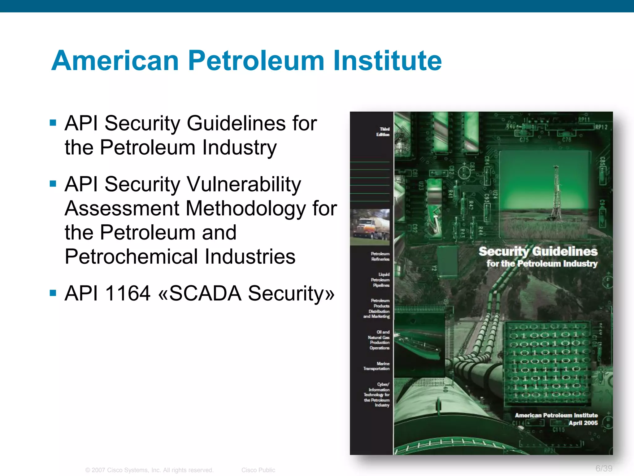 American Petroleum Institute

 API Security Guidelines for
  the Petroleum Industry
 API Security Vulnerability
  Assessment Methodology for
  the Petroleum and
  Petrochemical Industries
 API 1164 «SCADA Security»




    © 2007 Cisco Systems, Inc. All rights reserved.   Cisco Public   6/39
 