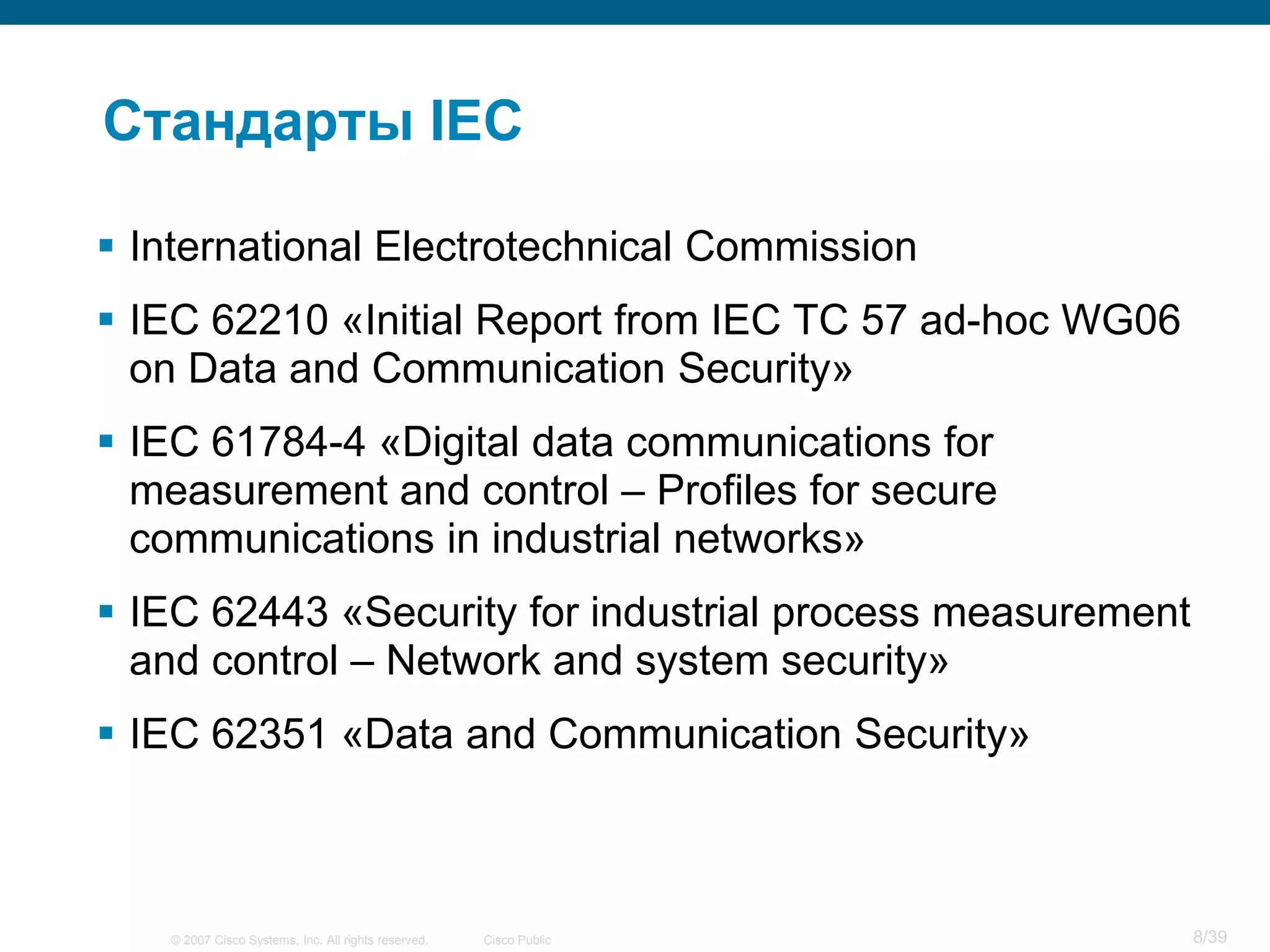 Стандарты IEC

 International Electrotechnical Commission
 IEC 62210 «Initial Report from IEC TC 57 ad-hoc WG06
  on Data and Communication Security»
 IEC 61784-4 «Digital data communications for
  measurement and control – Profiles for secure
  communications in industrial networks»
 IEC 62443 «Security for industrial process measurement
  and control – Network and system security»
 IEC 62351 «Data and Communication Security»



   © 2007 Cisco Systems, Inc. All rights reserved.   Cisco Public   8/39
 