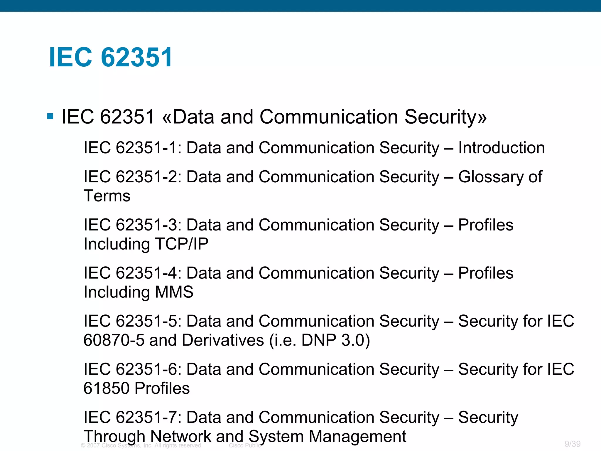 IEC 62351

 IEC 62351 «Data and Communication Security»
   IEC 62351-1: Data and Communication Security – Introduction
   IEC 62351-2: Data and Communication Security – Glossary of
   Terms
   IEC 62351-3: Data and Communication Security – Profiles
   Including TCP/IP
   IEC 62351-4: Data and Communication Security – Profiles
   Including MMS
   IEC 62351-5: Data and Communication Security – Security for IEC
   60870-5 and Derivatives (i.e. DNP 3.0)
   IEC 62351-6: Data and Communication Security – Security for IEC
   61850 Profiles
   IEC 62351-7: Data and Communication Security – Security
   Through Network and System Management
   © 2007 Cisco Systems, Inc. All rights reserved.   Cisco Public   9/39
 