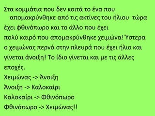 Στα κομμάτια που δεν κοιτά το ένα που
  απομακρύνθηκε από τις ακτίνες του ήλιου τώρα
έχει φθινόπωρο και το άλλο που έχει
πολύ καιρό που απομακρύνθηκε χειμώνα! Ύστερα
ο χειμώνας περνά στην πλευρά που έχει ήλιο και
γίνεται άνοιξη! Το ίδιο γίνεται και με τις άλλες
εποχές.
Χειμώνας -> Άνοιξη
Άνοιξη -> Καλοκαίρι
Καλοκαίρι -> Φθινόπωρο
Φθινόπωρο -> Χειμώνας!!
 