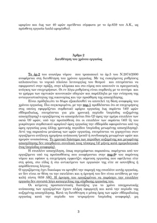 ωραρίου και έως των 40 ωρών αμείβεται σύμφωνα με το άρ.659 του Α.Κ., ως
πρόσθετη εργασία (απλό ωρομίσθιο).




                                   Άρθρο 2
                        Διευθέτηση του χρόνου εργασίας



       Το άρ.2 του ανωτέρω νόμου που τροποποιεί το άρ.5 του Ν.2874/2000
αναφέρεται στη διευθέτηση του χρόνου εργασίας. Με τις εισαγόμενες ρυθμίσεις
απλοποιείται το νομικό πλαίσιο λειτουργίας του θεσμού και επιτρέπεται να
εφαρμοστεί στην πράξη, στην κλίμακα και στο εύρος που απαιτούν οι πραγματικές
ανάγκες των επιχειρήσεων. Οι εν λόγω ρυθμίσεις είναι συμβατές με το πνεύμα και
το γράμμα των σχετικών κοινοτικών οδηγιών και παράλληλα με την ενίσχυση της
ανταγωνιστικότητας της οικονομίας και την προώθηση της απασχόλησης.
       Είναι πρόδηλο,ότι το 8/ωρο εξακολουθεί να αποτελεί τη βάση αναφοράς του
χρόνου εργασίας. Πιο συγκεκριμένα, με την παρ.1 προβλέπεται ότι σε επιχειρήσεις
στις οποίες εφαρμόζεται συμβατικό ωράριο εργασίας έως σαράντα (40) ωρών
εβδομαδιαίως, επιτρέπεται για μία χρονική περίοδο (περίοδος αυξημένης
απασχόλησης) ο εργαζόμενος να απασχολείται δύο (2) ώρες την ημέρα επιπλέον των
οκτώ (8) ωρών, υπό την προϋπόθεση ότι οι επιπλέον των σαράντα (40) (ή του
μικρότερου συμβατικού ωραρίου) ώρες εργασίας την εβδομάδα αφαιρούνται από τις
ώρες εργασίας μιας άλλης χρονικής περιόδου (περίοδος μειωμένης απασχόλησης).
Αντί της παραπάνω μειώσεως των ωρών εργασίας, επιτρέπεται να χορηγείται στον
εργαζόμενο ανάλογη ημερήσια ανάπαυση (ρεπό) ή συνδυασμός μειωμένων ωρών και
ημερών αναπαύσεως. Το χρονικό διάστημα των περιόδων αυξημένης και μειωμένης
απασχόλησης δεν υπερβαίνει συνολικά τους τέσσερις (4) μήνες κατά ημερολογιακό
έτος (περίοδος αναφοράς).
       Η επιπλέον απασχόληση, όπως περιγράφεται παραπάνω, παρέχεται από τον
εργαζόμενο υπό τις προϋποθέσεις που αναφέρονται στην παρ.6α του παρόντος
νόμου και εφόσον η επιχείρηση εμφανίζει σώρευση εργασίας που οφείλεται είτε
στη φύση, στο είδος ή στο αντικείμενο των εργασιών της είτε σε ασυνήθεις ή
απρόβλεπτους λόγους.
Ο εργαζόμενος έχει δικαίωμα να αρνηθεί την παροχή της επιπλέον αυτής εργασίας,
αν δεν είναι σε θέση να την εκτελέσει και η άρνησή του δεν είναι αντίθετη με την
καλή πίστη (659 ΑΚ). Η άρνηση του εργαζομένου να παράσχει την επιπλέον
εργασία δεν συνιστά λόγο καταγγελίας της σύμβασης εργασίας του.
       Οι κείμενες προστατευτικές διατάξεις για το χρόνο υποχρεωτικής
ανάπαυσης των εργαζομένων έχουν πλήρη εφαρμογή και κατά την περίοδο της
αυξημένης απασχόλησης. Κατά τη διευθέτηση ο μέσος όρος των ωρών εβδομαδιαίας
εργασίας κατά την περίοδο του τετραμήνου (περίοδος αναφοράς), μη



                                       3
 
