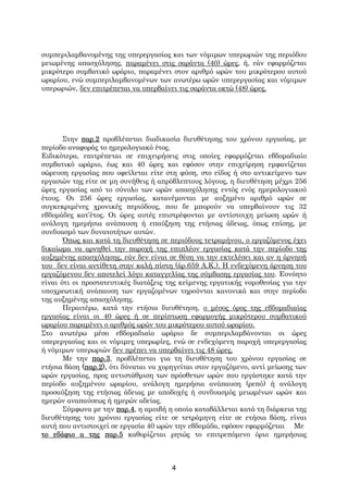 συμπεριλαμβανομένης της υπερεργασίας και των νόμιμων υπερωριών της περιόδου
μειωμένης απασχόλησης, παραμένει στις σαράντα (40) ώρες, ή, εάν εφαρμόζεται
μικρότερο συμβατικό ωράριο, παραμένει στον αριθμό ωρών του μικρότερου αυτού
ωραρίου, ενώ συμπεριλαμβανομένων των ανωτέρω ωρών υπερεργασίας και νόμιμων
υπερωριών, δεν επιτρέπεται να υπερβαίνει τις σαράντα οκτώ (48) ώρες.




       Στην παρ.2 προβλέπεται διαδικασία διευθέτησης του χρόνου εργασίας, με
περίοδο αναφοράς το ημερολογιακό έτος.
Ειδικότερα, επιτρέπεται σε επιχειρήσεις στις οποίες εφαρμόζεται εβδομαδιαίο
συμβατικό ωράριο, έως και 40 ώρες και εφόσον στην επιχείρηση εμφανίζεται
σώρευση εργασίας που οφείλεται είτε στη φύση, στο είδος ή στο αντικείμενο των
εργασιών της είτε σε μη συνήθεις ή απρόβλεπτους λόγους, η διευθέτηση μέχρι 256
ώρες εργασίας από το σύνολο των ωρών απασχόλησης εντός ενός ημερολογιακού
έτους. Οι 256 ώρες εργασίας, κατανέμονται με αυξημένο αριθμό ωρών σε
συγκεκριμένες χρονικές περιόδους, που δε μπορούν να υπερβαίνουν τις 32
εβδομάδες κατ’έτος. Οι ώρες αυτές επιστρέφονται με αντίστοιχη μείωση ωρών ή
ανάλογη ημερήσια ανάπαυση ή επαύξηση της ετήσιας άδειας, όπως επίσης, με
συνδυασμό των δυνατοτήτων αυτών.
       Όπως και κατά τη διευθέτηση σε περιόδους τετραμήνου, ο εργαζόμενος έχει
δικαίωμα να αρνηθεί την παροχή της επιπλέον εργασίας κατά την περίοδο της
αυξημένης απασχόλησης, εάν δεν είναι σε θέση να την εκτελέσει και αν η άρνησή
του δεν είναι αντίθετη στην καλή πίστη (άρ.659 Α.Κ.). Η ενδεχόμενη άρνηση του
εργαζόμενου δεν αποτελεί λόγο καταγγελίας της σύμβασης εργασίας του. Ευνόητο
είναι ότι οι προστατευτικές διατάξεις της κείμενης εργατικής νομοθεσίας για την
υποχρεωτική ανάπαυση των εργαζομένων τηρούνται κανονικά και στην περίοδο
της αυξημένης απασχόλησης.
       Περαιτέρω, κατά την ετήσια διευθέτηση, ο μέσος όρος της εβδομαδιαίας
εργασίας είναι οι 40 ώρες ή σε περίπτωση εφαρμογής μικρότερου συμβατικού
ωραρίου παραμένει ο αριθμός ωρών του μικρότερου αυτού ωραρίου.
Στο ανωτέρω μέσο εβδομαδιαίο ωράριο δε συμπεριλαμβάνονται οι ώρες
υπερεργασίας και οι νόμιμες υπερωρίες, ενώ σε ενδεχόμενη παροχή υπερεργασίας
ή νόμιμων υπερωριών δεν πρέπει να υπερβαίνει τις 48 ώρες.
       Με την παρ.3, προβλέπεται για τη διευθέτηση του χρόνου εργασίας σε
ετήσια βάση (παρ.2), ότι δύναται να χορηγείται στον εργαζόμενο, αντί μείωσης των
ωρών εργασίας, προς αντιστάθμιση των πρόσθετων ωρών που εργάστηκε κατά την
περίοδο αυξημένου ωραρίου, ανάλογη ημερήσια ανάπαυση (ρεπό) ή ανάλογη
προσαύξηση της ετήσιας άδειας με αποδοχές ή συνδυασμός μειωμένων ωρών και
ημερών αναπαύσεως ή ημερών αδείας.
       Σύμφωνα με την παρ.4, η αμοιβή η οποία καταβάλλεται κατά τη διάρκεια της
διευθέτησης του χρόνου εργασίας είτε σε τετράμηνη είτε σε ετήσια βάση, είναι
αυτή που αντιστοιχεί σε εργασία 40 ωρών την εβδομάδα, εφόσον εφαρμόζεται Με
το εδάφιο α της παρ.5 καθορίζεται ρητώς το επιτρεπόμενο όριο ημερήσιας



                                       4
 