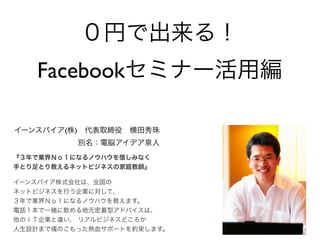 ０円で出来る！
   Facebookセミナー活用編

イーンスパイア(株) 代表取締役 横田秀珠
          別名：電脳アイデア泉人
『３年で業界Ｎｏ１になるノウハウを惜しみなく
手とり足とり教えるネットビジネスの家庭教師』

イーンスパイア株式会社は、全国の
ネットビジネスを行う企業に対して、
３年で業界Ｎｏ１になるノウハウを教えます。
電話１本で一緒に飲める地元密着型アドバイスは、
他のＩＴ企業と違い、 リアルビジネスどころか
人生設計まで魂のこもった熱血サポートを約束します。
 