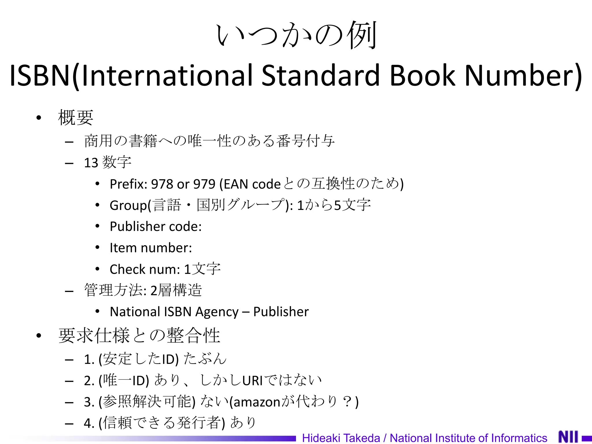 いつかの例
ISBN(International Standard Book Number)
 • 概要
   – 商用の書籍への唯一性のある番号付与
   – 13 数字
      • Prefix: 978 or 979 (EAN codeとの互換性のため)
      • Group(言語・国別グループ): 1から5文字
      • Publisher code:
      • Item number:
      • Check num: 1文字
   – 管理方法: 2層構造
      • National ISBN Agency – Publisher
 • 要求仕様との整合性
   –   1. (安定したID) たぶん
   –   2. (唯一ID) あり、しかしURIではない
   –   3. (参照解決可能) ない(amazonが代わり？)
   –   4. (信頼できる発行者) あり
                                Hideaki Takeda / National Institute of Informatics
 
