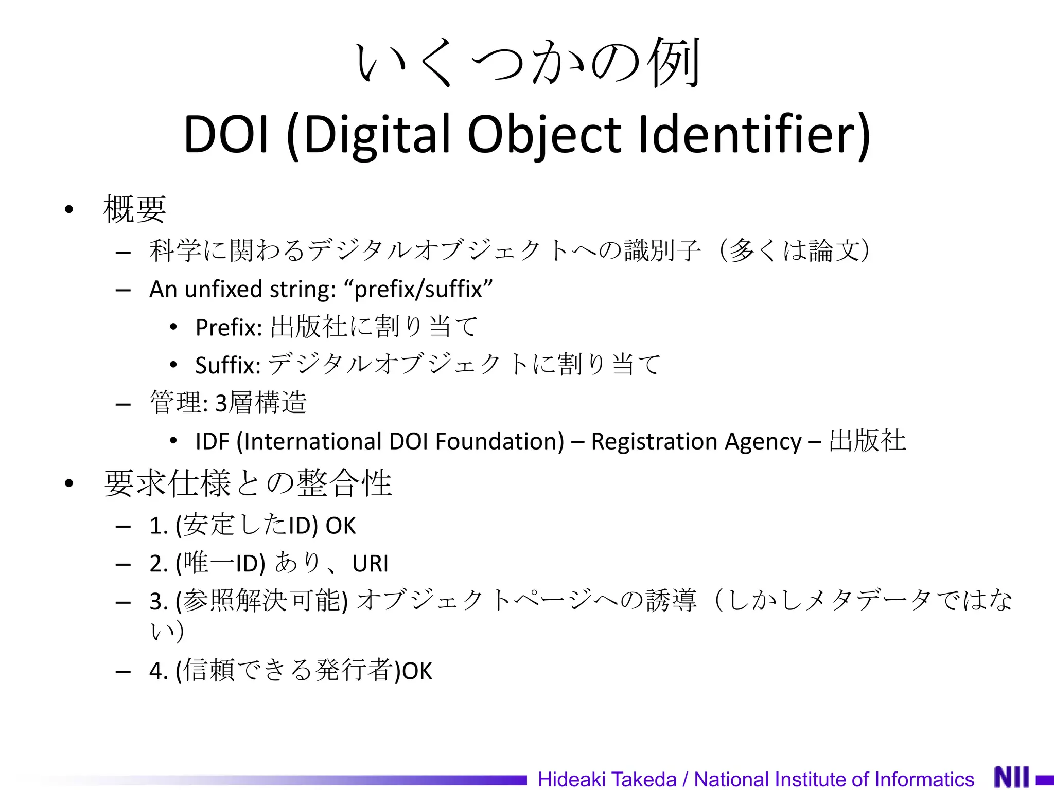 いくつかの例
       DOI (Digital Object Identifier)
• 概要
  – 科学に関わるデジタルオブジェクトへの識別子（多くは論文）
  – An unfixed string: “prefix/suffix”
     • Prefix: 出版社に割り当て
     • Suffix: デジタルオブジェクトに割り当て
  – 管理: 3層構造
     • IDF (International DOI Foundation) – Registration Agency – 出版社
• 要求仕様との整合性
  – 1. (安定したID) OK
  – 2. (唯一ID) あり、URI
  – 3. (参照解決可能) オブジェクトページへの誘導（しかしメタデータではな
    い）
  – 4. (信頼できる発行者)OK



                                     Hideaki Takeda / National Institute of Informatics
 