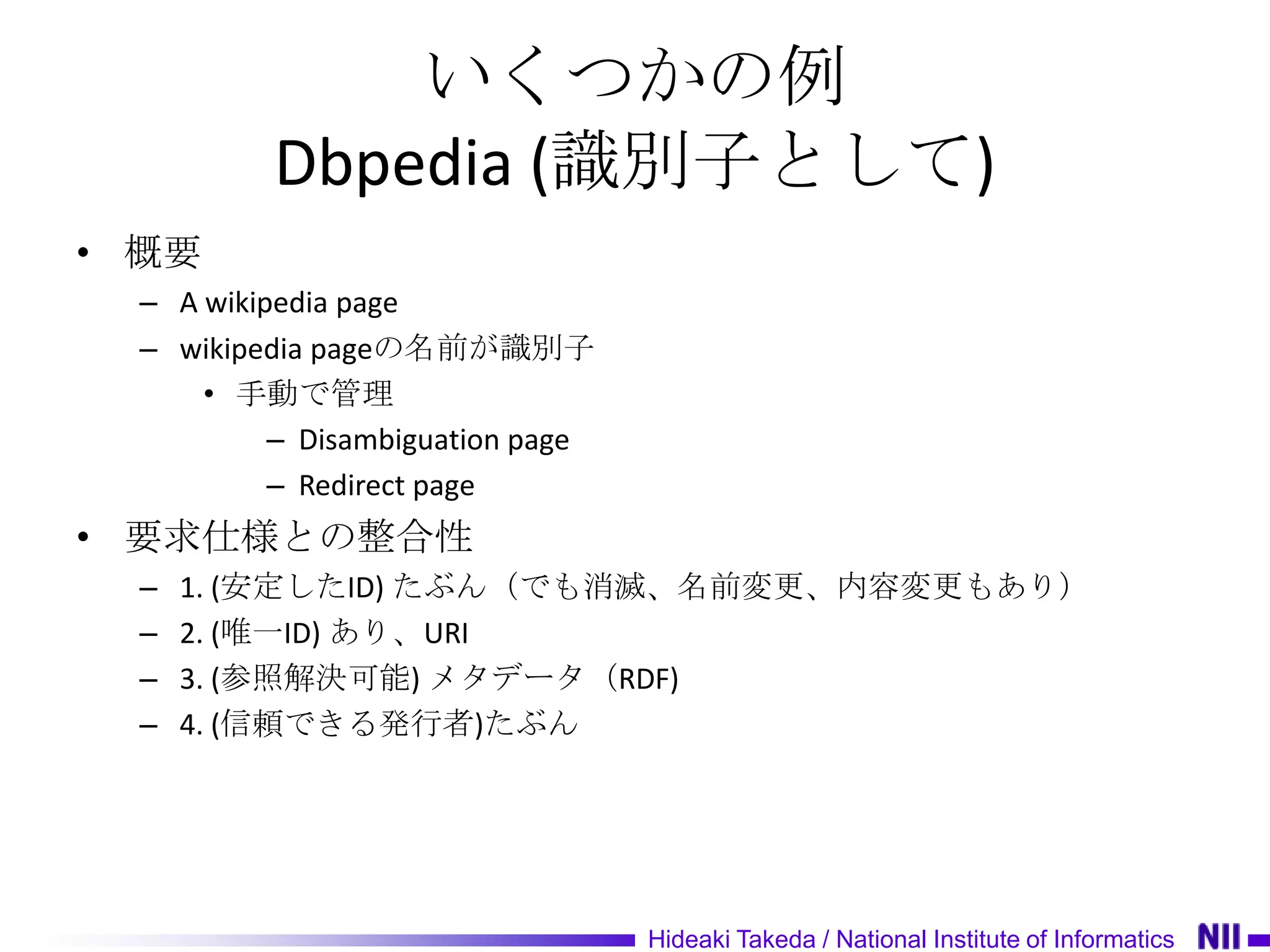 いくつかの例
          Dbpedia (識別子として)
• 概要
  – A wikipedia page
  – wikipedia pageの名前が識別子
      • 手動で管理
           – Disambiguation page
           – Redirect page
• 要求仕様との整合性
  –   1. (安定したID) たぶん（でも消滅、名前変更、内容変更もあり）
  –   2. (唯一ID) あり、URI
  –   3. (参照解決可能) メタデータ（RDF)
  –   4. (信頼できる発行者)たぶん




                                   Hideaki Takeda / National Institute of Informatics
 