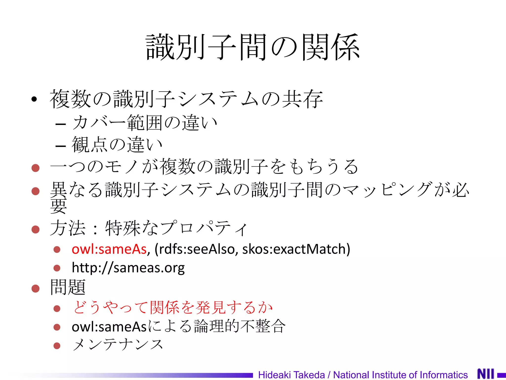 識別子間の関係
• 複数の識別子システムの共存
    – カバー範囲の違い
    – 観点の違い
   一つのモノが複数の識別子をもちうる
   異なる識別子システムの識別子間のマッピングが必
    要
   方法：特殊なプロパティ
       owl:sameAs, (rdfs:seeAlso, skos:exactMatch)
       http://sameas.org
   問題
       どうやって関係を発見するか
       owl:sameAsによる論理的不整合
       メンテナンス
                                    Hideaki Takeda / National Institute of Informatics
 