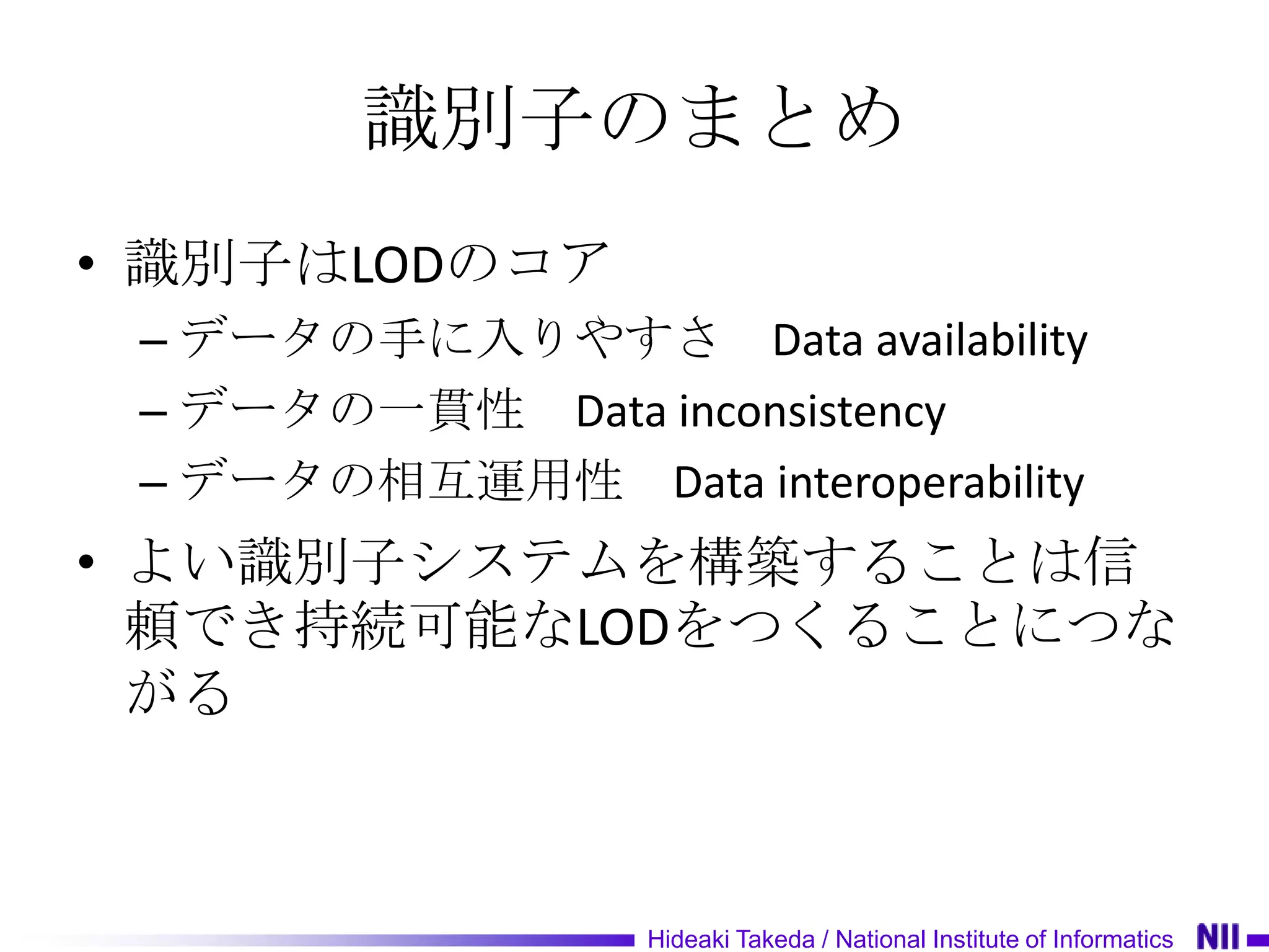 識別子のまとめ
• 識別子はLODのコア
 – データの手に入りやすさ Data availability
 – データの一貫性 Data inconsistency
 – データの相互運用性 Data interoperability
• よい識別子システムを構築することは信
  頼でき持続可能なLODをつくることにつな
  がる



                  Hideaki Takeda / National Institute of Informatics
 