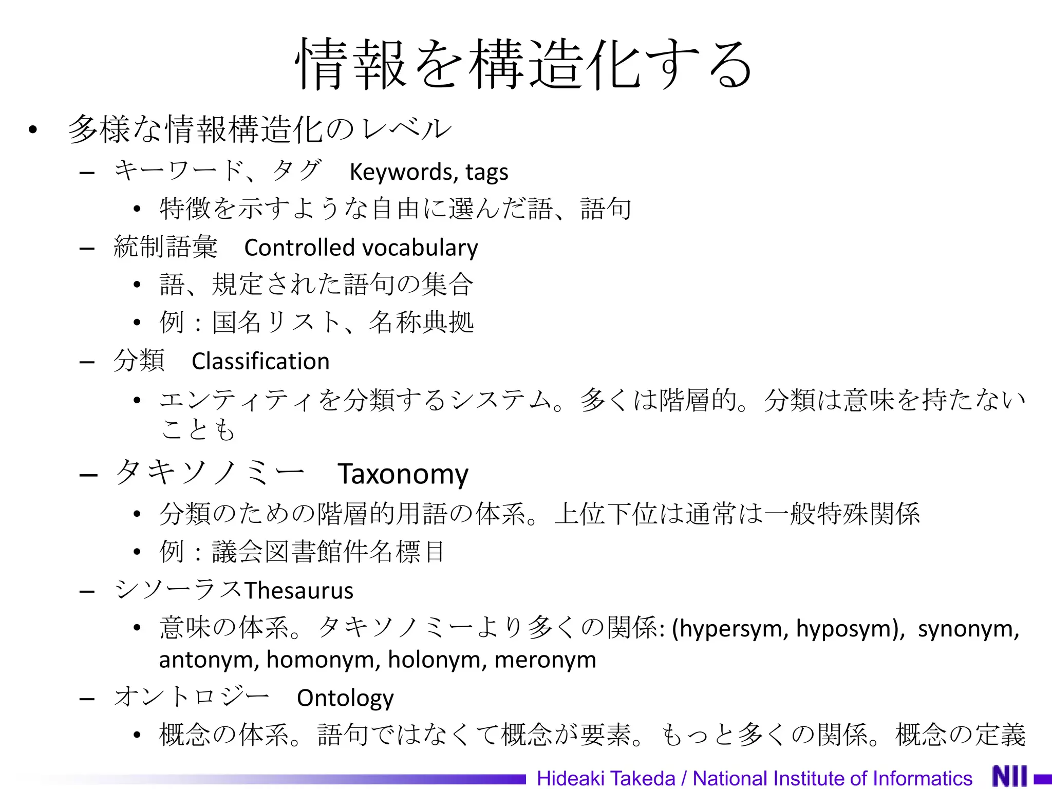 情報を構造化する
• 多様な情報構造化のレベル
 – キーワード、タグ Keywords, tags
    • 特徴を示すような自由に選んだ語、語句
 – 統制語彙 Controlled vocabulary
    • 語、規定された語句の集合
    • 例：国名リスト、名称典拠
 – 分類 Classification
    • エンティティを分類するシステム。多くは階層的。分類は意味を持たない
      ことも
 – タキソノミー Taxonomy
    • 分類のための階層的用語の体系。上位下位は通常は一般特殊関係
    • 例：議会図書館件名標目
 – シソーラスThesaurus
    • 意味の体系。タキソノミーより多くの関係: (hypersym, hyposym), synonym,
      antonym, homonym, holonym, meronym
 – オントロジー Ontology
    • 概念の体系。語句ではなくて概念が要素。もっと多くの関係。概念の定義
                           Hideaki Takeda / National Institute of Informatics
 