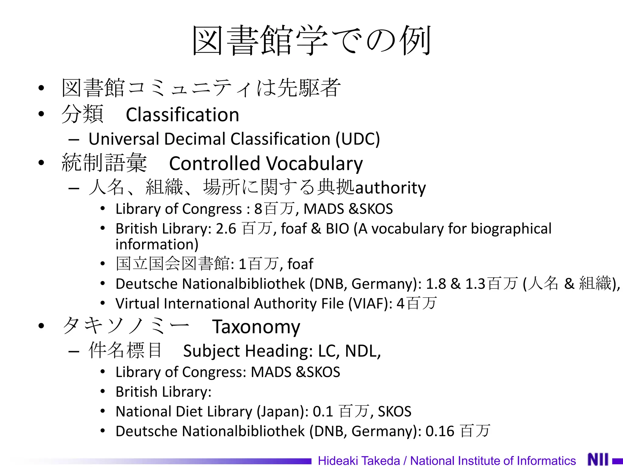 図書館学での例
• 図書館コミュニティは先駆者
• 分類 Classification
 – Universal Decimal Classification (UDC)
• 統制語彙         Controlled Vocabulary
 – 人名、組織、場所に関する典拠authority
    • Library of Congress : 8百万, MADS &SKOS
    • British Library: 2.6 百万, foaf & BIO (A vocabulary for biographical
      information)
    • 国立国会図書館: 1百万, foaf
    • Deutsche Nationalbibliothek (DNB, Germany): 1.8 & 1.3百万 (人名 & 組織),
    • Virtual International Authority File (VIAF): 4百万
• タキソノミー             Taxonomy
 – 件名標目 Subject Heading: LC, NDL,
    •   Library of Congress: MADS &SKOS
    •   British Library:
    •   National Diet Library (Japan): 0.1 百万, SKOS
    •   Deutsche Nationalbibliothek (DNB, Germany): 0.16 百万
                                   Hideaki Takeda / National Institute of Informatics
 