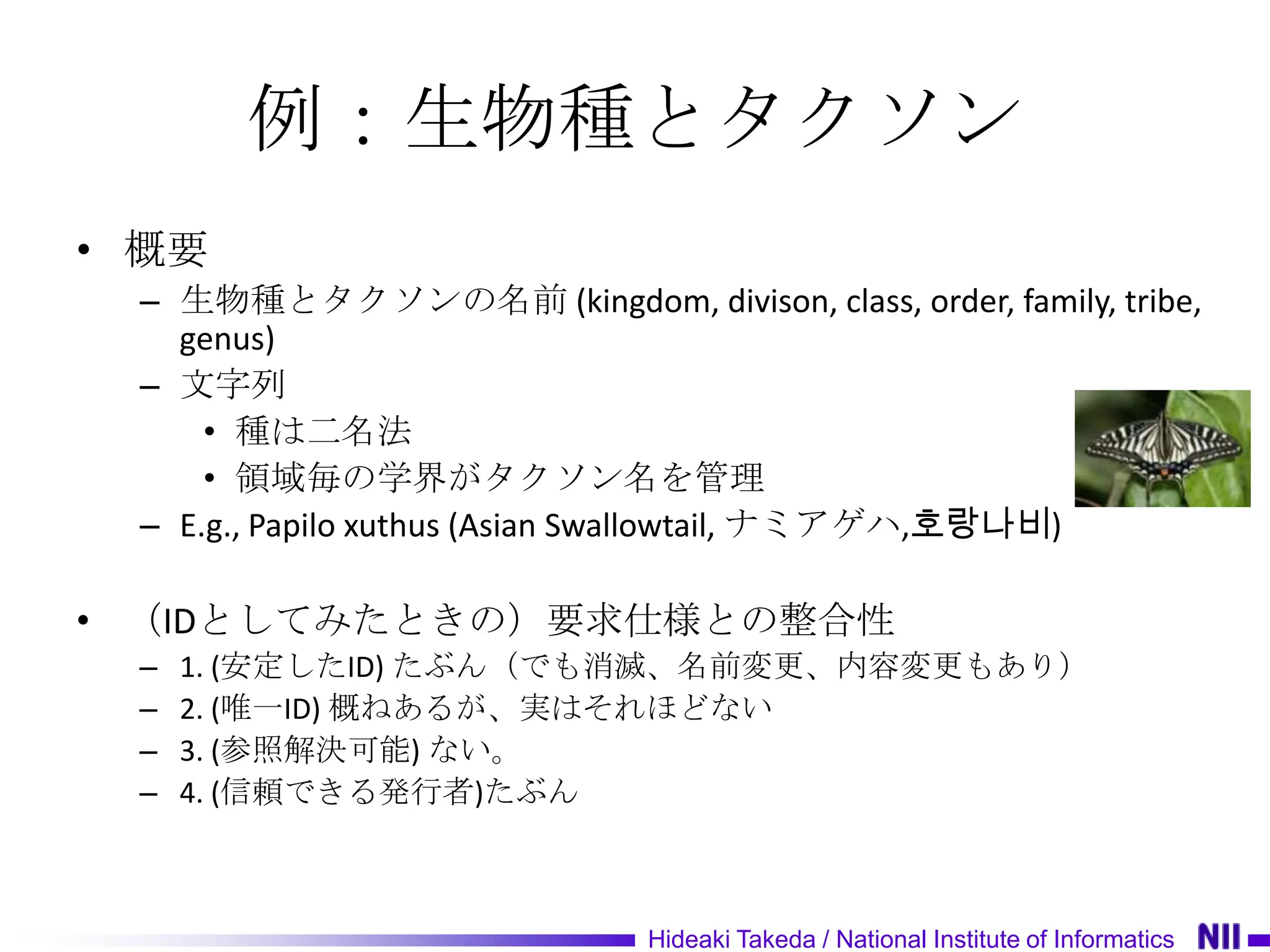 例：生物種とタクソン
• 概要
 – 生物種とタクソンの名前 (kingdom, divison, class, order, family, tribe,
   genus)
 – 文字列
     • 種は二名法
     • 領域毎の学界がタクソン名を管理
 – E.g., Papilo xuthus (Asian Swallowtail, ナミアゲハ,호랑나비)

• （IDとしてみたときの）要求仕様との整合性
 –   1. (安定したID) たぶん（でも消滅、名前変更、内容変更もあり）
 –   2. (唯一ID) 概ねあるが、実はそれほどない
 –   3. (参照解決可能) ない。
 –   4. (信頼できる発行者)たぶん



                              Hideaki Takeda / National Institute of Informatics
 