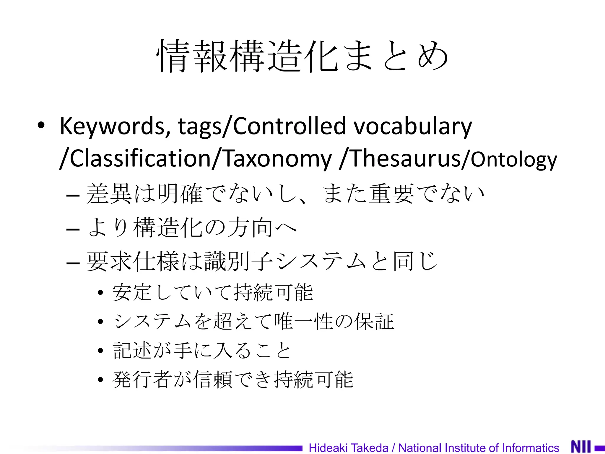 情報構造化まとめ
• Keywords, tags/Controlled vocabulary
  /Classification/Taxonomy /Thesaurus/Ontology
  – 差異は明確でないし、また重要でない
  – より構造化の方向へ
  – 要求仕様は識別子システムと同じ
     •   安定していて持続可能
     •   システムを超えて唯一性の保証
     •   記述が手に入ること
     •   発行者が信頼でき持続可能


                        Hideaki Takeda / National Institute of Informatics
 