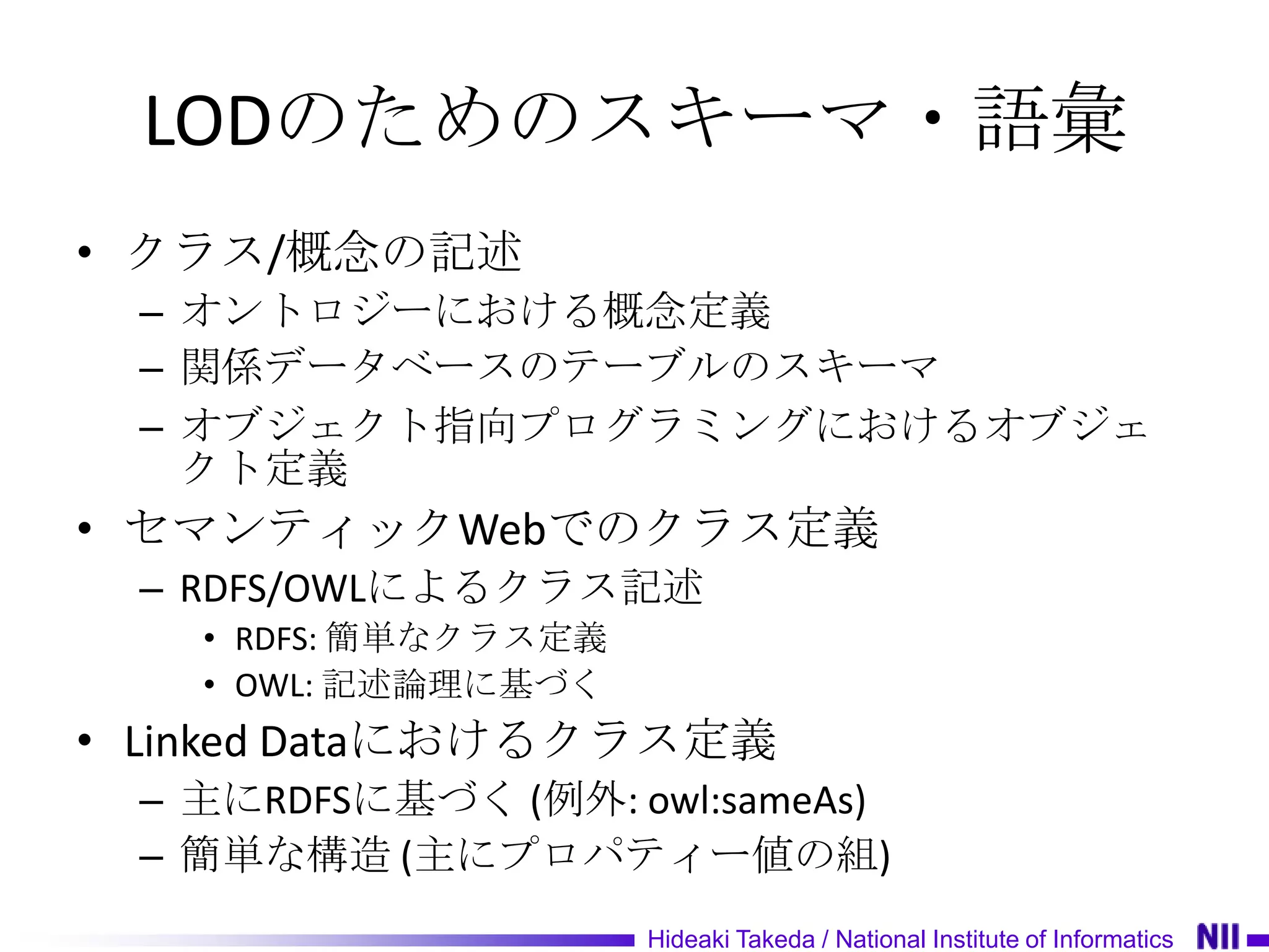 LODのためのスキーマ・語彙
• クラス/概念の記述
 – オントロジーにおける概念定義
 – 関係データベースのテーブルのスキーマ
 – オブジェクト指向プログラミングにおけるオブジェ
   クト定義
• セマンティックWebでのクラス定義
 – RDFS/OWLによるクラス記述
   • RDFS: 簡単なクラス定義
   • OWL: 記述論理に基づく
• Linked Dataにおけるクラス定義
 – 主にRDFSに基づく (例外: owl:sameAs)
 – 簡単な構造 (主にプロパティー値の組)
                      Hideaki Takeda / National Institute of Informatics
 