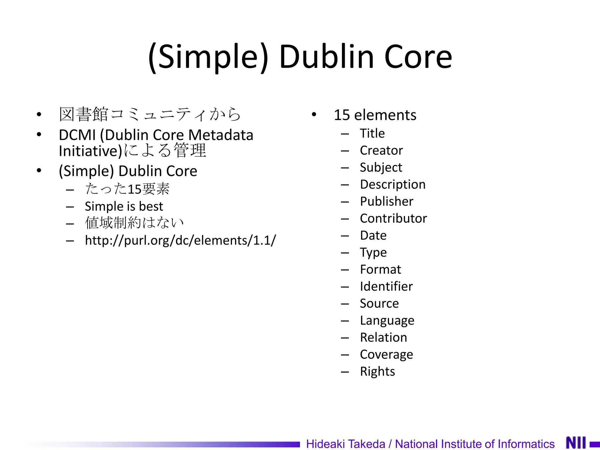 (Simple) Dublin Core
• 図書館コミュニティから                             • 15 elements
• DCMI (Dublin Core Metadata                     –   Title
  Initiative)による管理                               –   Creator
• (Simple) Dublin Core                           –   Subject
   –   たった15要素                                   –   Description
   –   Simple is best                            –   Publisher
   –   値域制約はない                                   –   Contributor
   –   http://purl.org/dc/elements/1.1/          –   Date
                                                 –   Type
                                                 –   Format
                                                 –   Identifier
                                                 –   Source
                                                 –   Language
                                                 –   Relation
                                                 –   Coverage
                                                 –   Rights




                                          Hideaki Takeda / National Institute of Informatics
 