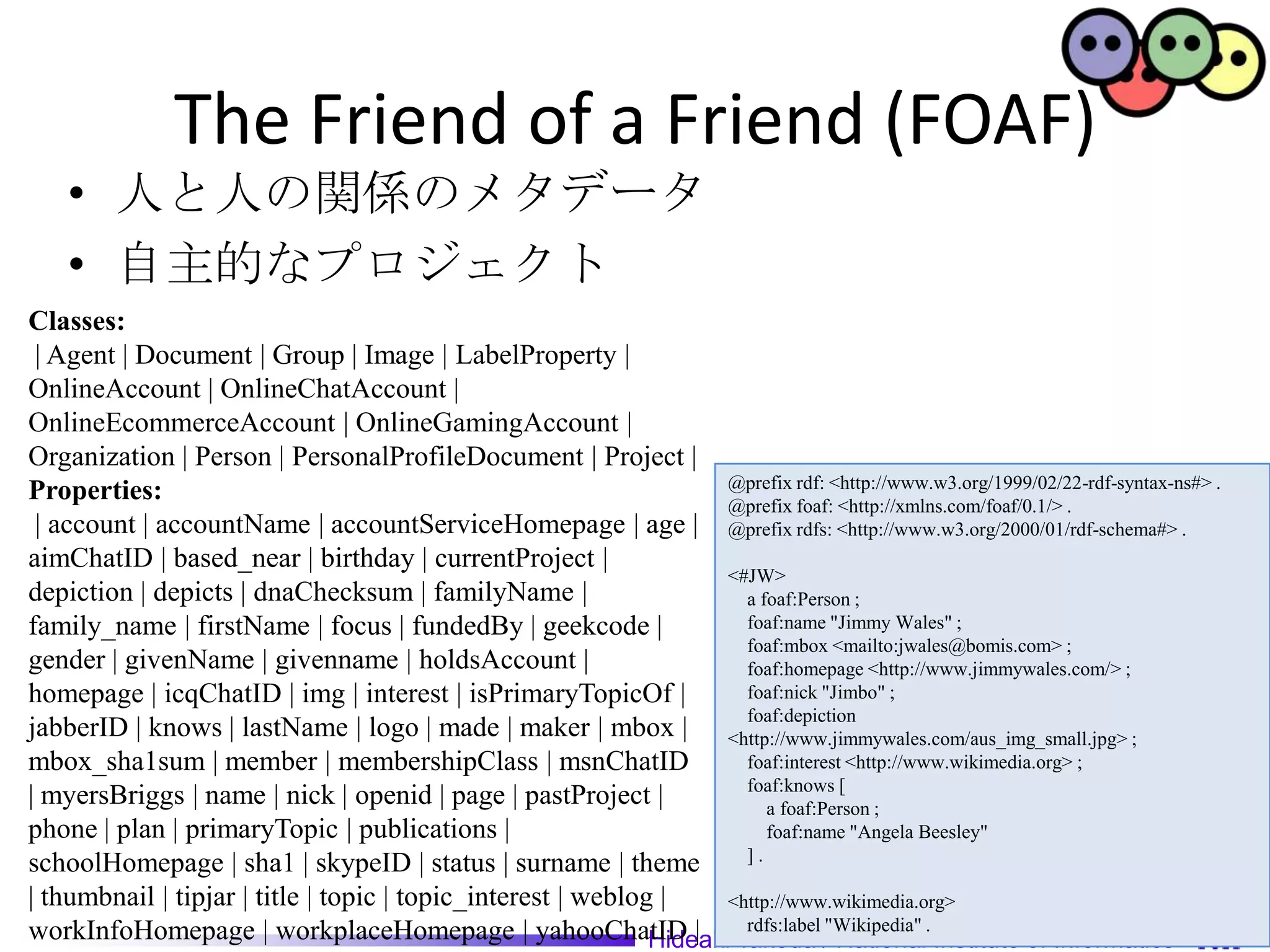 The Friend of a Friend (FOAF)
    • 人と人の関係のメタデータ
    • 自主的なプロジェクト
Classes:
 | Agent | Document | Group | Image | LabelProperty |
OnlineAccount | OnlineChatAccount |
OnlineEcommerceAccount | OnlineGamingAccount |
Organization | Person | PersonalProfileDocument | Project |
                                                                     @prefix rdf: <http://www.w3.org/1999/02/22-rdf-syntax-ns#> .
Properties:                                                          @prefix foaf: <http://xmlns.com/foaf/0.1/> .
 | account | accountName | accountServiceHomepage | age | @prefix rdfs: <http://www.w3.org/2000/01/rdf-schema#> .
aimChatID | based_near | birthday | currentProject |
                                                                     <#JW>
depiction | depicts | dnaChecksum | familyName |                       a foaf:Person ;
family_name | firstName | focus | fundedBy | geekcode |                foaf:name "Jimmy Wales" ;
                                                                       foaf:mbox <mailto:jwales@bomis.com> ;
gender | givenName | givenname | holdsAccount |                        foaf:homepage <http://www.jimmywales.com/> ;
homepage | icqChatID | img | interest | isPrimaryTopicOf |             foaf:nick "Jimbo" ;
                                                                       foaf:depiction
jabberID | knows | lastName | logo | made | maker | mbox | <http://www.jimmywales.com/aus_img_small.jpg> ;
mbox_sha1sum | member | membershipClass | msnChatID                    foaf:interest <http://www.wikimedia.org> ;
                                                                       foaf:knows [
| myersBriggs | name | nick | openid | page | pastProject |               a foaf:Person ;
phone | plan | primaryTopic | publications |                              foaf:name "Angela Beesley"
                                                                       ].
schoolHomepage | sha1 | skypeID | status | surname | theme
| thumbnail | tipjar | title | topic | topic_interest | weblog |     <http://www.wikimedia.org>
workInfoHomepage | workplaceHomepage | yahooChatID | Takeda /"Wikipedia" . Institute of Informatics
                                                              Hideaki
                                                                       rdfs:label
                                                                                   National
 