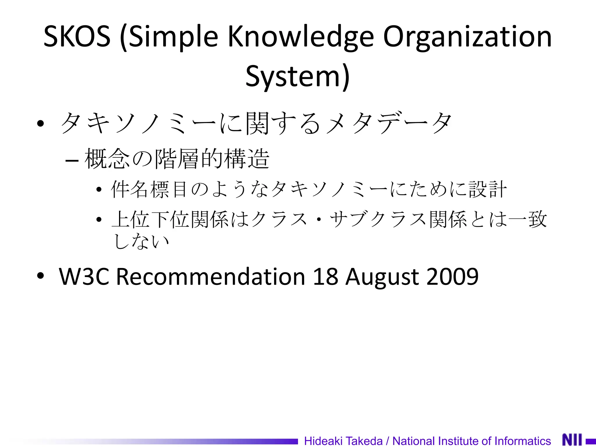 SKOS (Simple Knowledge Organization
              System)
• タキソノミーに関するメタデータ
  – 概念の階層的構造
    • 件名標目のようなタキソノミーにために設計
    • 上位下位関係はクラス・サブクラス関係とは一致
      しない
• W3C Recommendation 18 August 2009




                     Hideaki Takeda / National Institute of Informatics
 