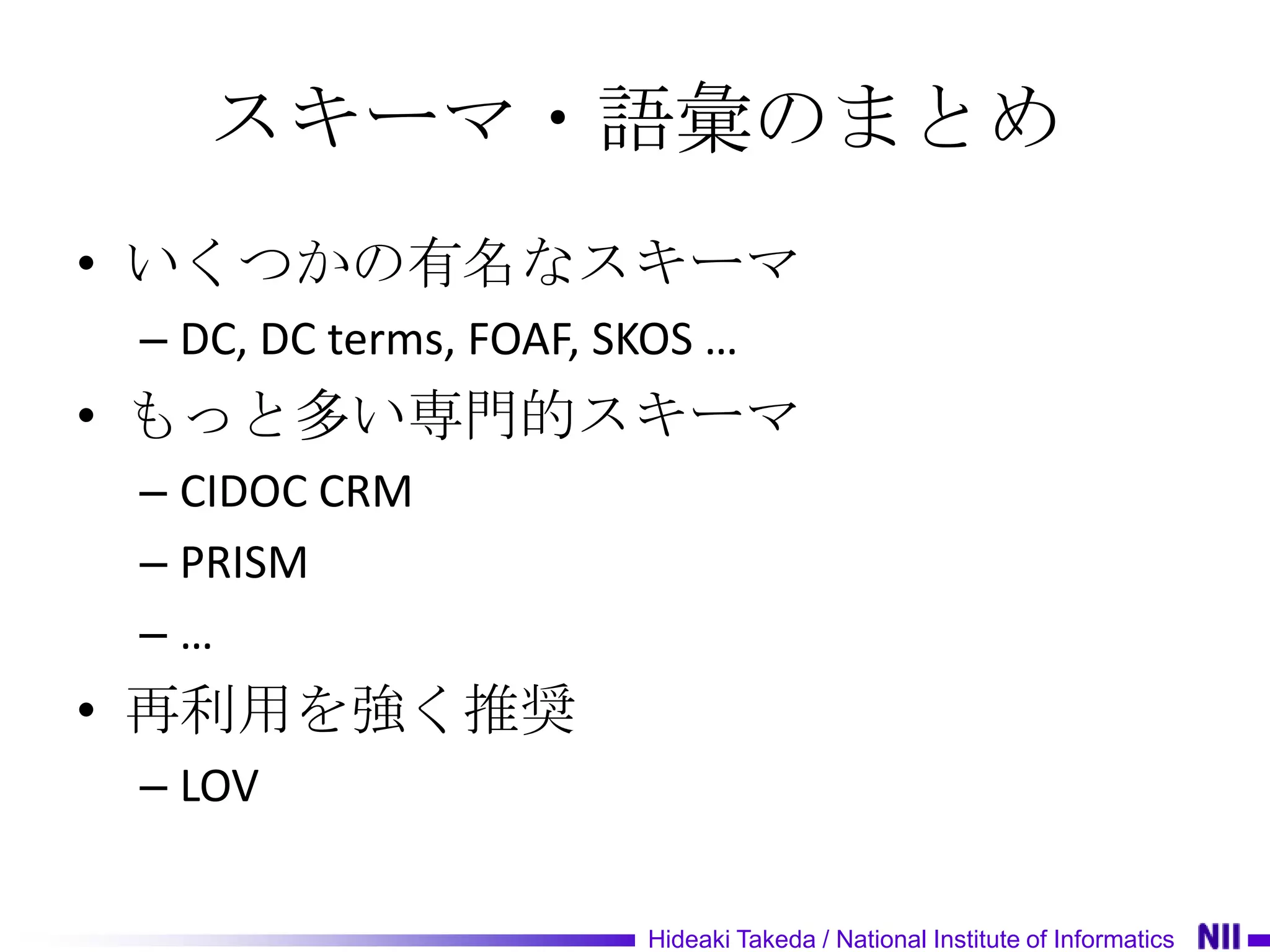 スキーマ・語彙のまとめ
• いくつかの有名なスキーマ
 – DC, DC terms, FOAF, SKOS …
• もっと多い専門的スキーマ
 – CIDOC CRM
 – PRISM
 –…
• 再利用を強く推奨
 – LOV

                        Hideaki Takeda / National Institute of Informatics
 