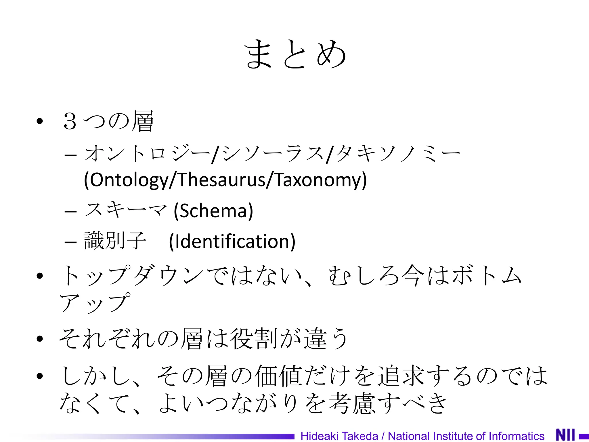 まとめ
• ３つの層
 – オントロジー/シソーラス/タキソノミー
   (Ontology/Thesaurus/Taxonomy)
 – スキーマ (Schema)
 – 識別子 (Identification)
• トップダウンではない、むしろ今はボトム
  アップ
• それぞれの層は役割が違う
• しかし、その層の価値だけを追求するのでは
  なくて、よいつながりを考慮すべき
                   Hideaki Takeda / National Institute of Informatics
 