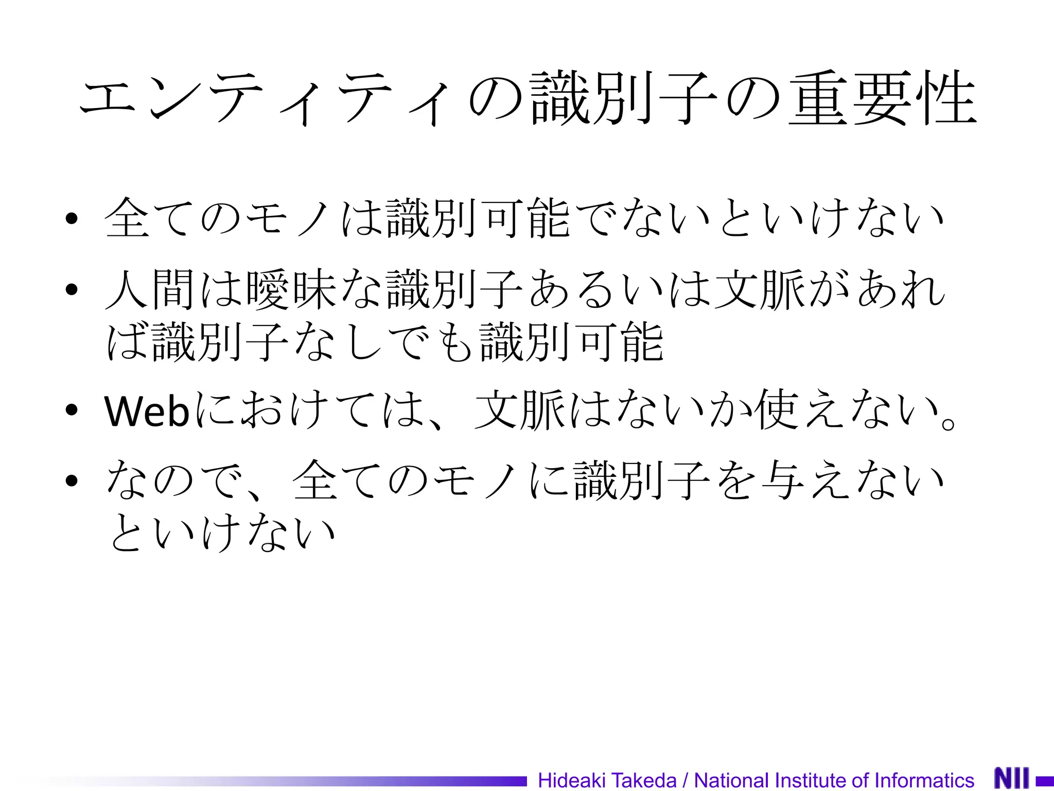 エンティティの識別子の重要性
• 全てのモノは識別可能でないといけない
• 人間は曖昧な識別子あるいは文脈があれ
  ば識別子なしでも識別可能
• Webにおけては、文脈はないか使えない。
• なので、全てのモノに識別子を与えない
  といけない




           Hideaki Takeda / National Institute of Informatics
 