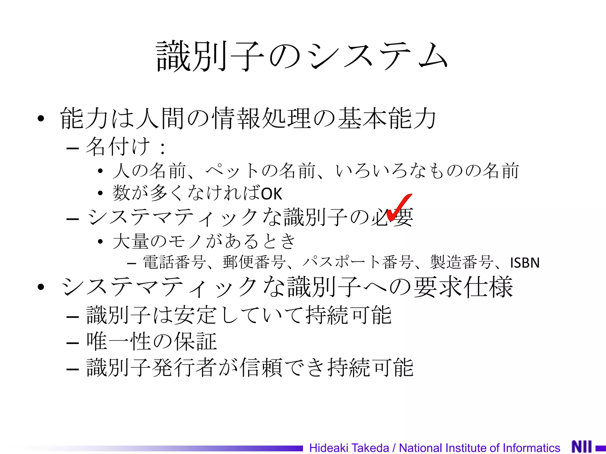 識別子のシステム
• 能力は人間の情報処理の基本能力
 – 名付け：
  • 人の名前、ペットの名前、いろいろなものの名前
  • 数が多くなければOK
 – システマティックな識別子の必要
  • 大量のモノがあるとき
    – 電話番号、郵便番号、パスポート番号、製造番号、ISBN
• システマティックな識別子への要求仕様
 – 識別子は安定していて持続可能
 – 唯一性の保証
 – 識別子発行者が信頼でき持続可能


                 Hideaki Takeda / National Institute of Informatics
 