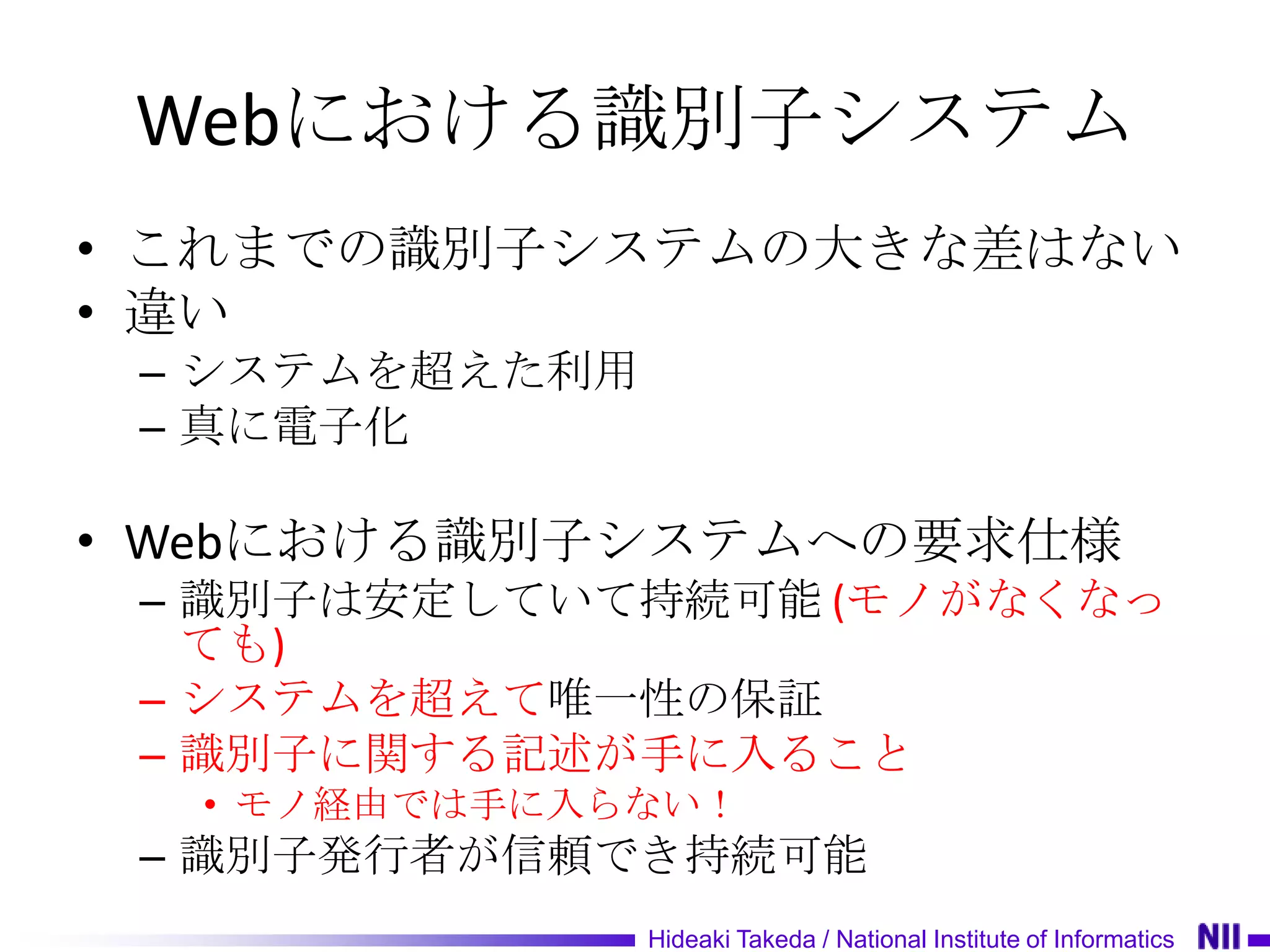 Webにおける識別子システム
• これまでの識別子システムの大きな差はない
• 違い
 – システムを超えた利用
 – 真に電子化

• Webにおける識別子システムへの要求仕様
 – 識別子は安定していて持続可能 (モノがなくなっ
   ても)
 – システムを超えて唯一性の保証
 – 識別子に関する記述が手に入ること
  • モノ経由では手に入らない！
 – 識別子発行者が信頼でき持続可能
                Hideaki Takeda / National Institute of Informatics
 