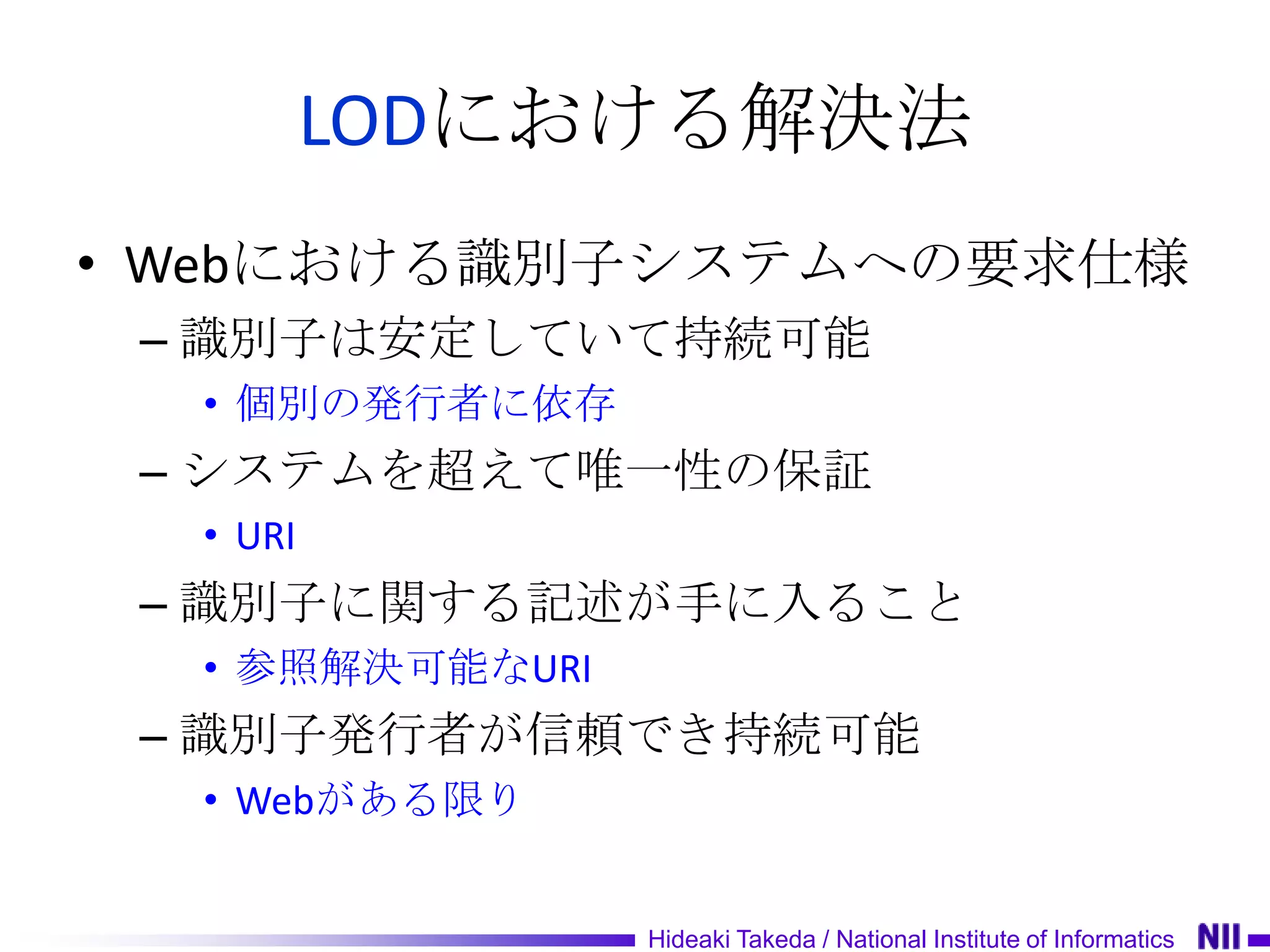 LODにおける解決法
• Webにおける識別子システムへの要求仕様
 – 識別子は安定していて持続可能
  • 個別の発行者に依存
 – システムを超えて唯一性の保証
  • URI
 – 識別子に関する記述が手に入ること
  • 参照解決可能なURI
 – 識別子発行者が信頼でき持続可能
  • Webがある限り


                 Hideaki Takeda / National Institute of Informatics
 