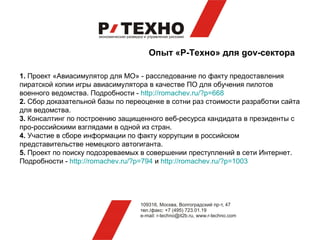Опыт «Р-Техно» для gov-сектора

1. Проект «Авиасимулятор для МО» - расследование по факту предоставления
пиратской копии игры авиасимулятора в качестве ПО для обучения пилотов
военного ведомства. Подробности - http://romachev.ru/?p=668
2. Сбор доказательной базы по переоценке в сотни раз стоимости разработки сайта
для ведомства.
3. Консалтинг по построению защищенного веб-ресурса кандидата в президенты с
про-российскими взглядами в одной из стран.
4. Участие в сборе информации по факту коррупции в российском
представительстве немецкого автогиганта.
5. Проект по поиску подозреваемых в совершении преступлений в сети Интернет.
Подробности - http://romachev.ru/?p=794 и http://romachev.ru/?p=1003
 