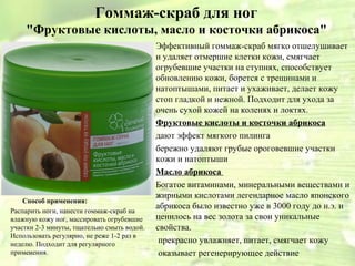 Гоммаж-скраб для ног
    "Фруктовые кислоты, масло и косточки абрикоса"
                                             Эффективный гоммаж-скраб мягко отшелушивает
                                             и удаляет отмершие клетки кожи, смягчает
                                             огрубевшие участки на ступнях, способствует
                                             обновлению кожи, борется с трещинами и
                                             натоптышами, питает и ухаживает, делает кожу
                                             стоп гладкой и нежной. Подходит для ухода за
                                             очень сухой кожей на коленях и локтях.
                                             Фруктовые кислоты и косточки абрикоса
                                             дают эффект мягкого пилинга
                                             бережно удаляют грубые ороговевшие участки
                                             кожи и натоптыши
                                             Масло абрикоса
                                             Богатое витаминами, минеральными веществами и
                                             жирными кислотами легендарное масло японского
    Способ применения:
                                             абрикоса было известно уже в 3000 году до н.э. и
Распарить ноги, нанести гоммаж-скраб на
влажную кожу ног, массировать огрубевшие     ценилось на вес золота за свои уникальные
участки 2-3 минуты, тщательно смыть водой.   свойства.
Использовать регулярно, не реже 1-2 раз в
неделю. Подходит для регулярного              прекрасно увлажняет, питает, смягчает кожу
применения.                                   оказывает регенерирующее действие
 