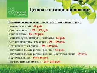 Ценовое позиционирование

Рекомендованная цена на полках розничных точек:
Бальзамы для губ - 49 руб.
Уход за лицом - 69 - 129 руб.
Уход за телом - 69 - 99 руб.
Гели для душа, шампуни, бальзамы - 69 руб.
Антицеллюлитные продукты - 79 - 109 руб.
Солнцезащитная серия - 89 - 129 руб.
Натуральное мыло ручной работы - 69 руб.
Натуральное мыло ручной работы Восточная линия - 99 руб.
Восточная линия - 149-189 руб.
Парфюмерия для мужчин - 219- 289 руб.
 