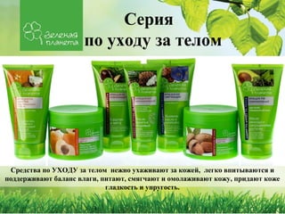 Серия
                     по уходу за телом




 Средства по УХОДУ за телом нежно ухаживают за кожей, легко впитываются и
поддерживают баланс влаги, питают, смягчают и омолаживают кожу, придают коже
                            гладкость и упругость.
 