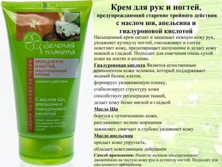Крем для рук и ногтей,
 предупреждающий старение тройного действия
          с маслом ши, апельсина и
           гиалуроновой кислотой
Насыщенный крем питает и защищает нежную кожу рук,
увлажняет кутикулу ногтей, омолаживает и слегка
осветляет кожу, предотвращает шелушение и делает кожу
нежной и гладкой. Подходит для смягчения очень сухой
кожи на локтях и коленях.
Гиалуроновая кислота Является естественным
компонентом кожи человека, который поддерживает
водный баланс клеток.
формирует увлажняющую пленку,
стабилизирует структуру кожи
способствует регенерации тканей,
делает кожу более мягкой и гладкой
Масло Ши
борется с «утончением» кожи,
разглаживает мелкие морщинки
заживляет, смягчает и глубоко увлажняет кожу
Масло апельсина
придает коже упругость,
обладает осветляющим действием
Способ применения: Нанести легкими массирующими
движениями на чистую кожу рук и кутикулу ногтей. Подходит для
ежедневного применения.
 