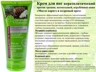 Крем для ног кератолитический
   против трещин, натоптышей, огрубевшей кожи
   «Масло каритэ и кедровый орех»
Невероятно эффективный крем борется с натоптышами,
трещинами, сухими мозолями, огрубевшими участками кожи
стоп благодаря насыщенному составу (15% мочевины,
натуральные масла и экстракты). В результате регулярного
применения кожа быстро восстанавливается и становится
глубоко увлажненной, гладкой, нежной и эластичной.
Мочевина (карбамид):
Обладает мощным кератолитическим эффектом – глубоко
проникая в толщу загрубевшей кожи, разрыхляет и бережно
устраняет омертвевшие слои, не затрагивая здоровую кожу.
интенсивно увлажняет и служит проводником для активных
веществ
препятствует образованию натоптышей, трещин, участков с
огрубевшей сухой кожей
Масло каритэ (ши):
регенерирует, заживляет, смягчает и активно питает кожу
Кедровый орех:
восстанавливает защитные свойства кожи, обладает
антисептическим и противогрибковым эффектом
Способ применения:
Нанести на чистую, сухую кожу стоп легкими массажными движениями, уделяя особое внимание
огрубевшим участкам. Использовать ежедневно утром и/или вечером, не смывать. После восстановления
кожи применять по мере необходимости. Для наилучшего результата используйте гоммаж-скраб для ног,
а также другие средства серии по уходу за телом «Зеленая планета». Подходит для ежедневного
применения.
 