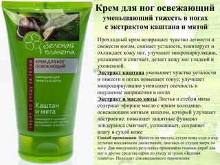 Крем для ног освежающий
  уменьшающий тяжесть в ногах
   с экстрактом каштана и мятой
Прохладный крем возвращает чувство легкости и
свежести ногам, снимает усталость, тонизирует и
охлаждает кожу ног, улучшает микроциркуляцию,
увлажняет и смягчает, делает кожу ног гладкой и
ухоженной.
Экстракт каштана уменьшает чувство усталости
и тяжести в ногах повышает тонус, улучшает
микроциркуляцию уменьшает отечность и
ощущение напряжения в ногах
Экстракт и масло мяты Листья и стебли мяты
содержат эфирное масло с ярким холодяще-
освежающим мятным запахом, который улучшает
настроение. повышает защитные функции
эпидермиса смягчает, успокаивает, сохраняет
влагу в сухой коже
Способ применения: Нанести на чистую, сухую кожу стоп и икр
легкими массажными движениями, двигаясь от ступни вверх по
ноге. Для наилучшего результата применяйте гоммаж-скраб для
ног и другие средства серии по уходу за телом «Зеленая
планета». Подходит для ежедневного применения.
 