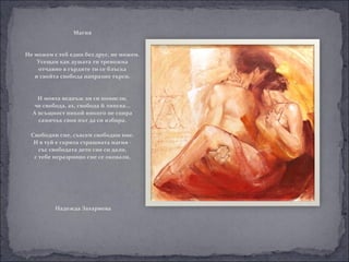 Магия


Не можем с теб един без друг, не можем.
    Усещам как душата ти тревожна
    отчаяно в гърдите ти се блъска
   и свойта свобода напразно търси.


    И моята веднъж ли си помисли,
  че свобода, ах, свобода й липсва...
  А всъщност никой никого не спира
    самичък своя път да си избира.

 Свободни сме, съвсем свободни ние.
  И в туй е скрита страшната магия -
    със свободата дето сме си дали,
  с тебе неразривно сме се оковали.




          Надежда Захариева
 