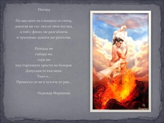Поглед


    Помиглитетислънцетосестича,
    докосвамесъслъчоттвояпоглед,
       атойсфинесмеразсъблича
    итръпнещодушатамиразголва.


                 Разпадаме
                 събираме,
                   гориме
    подтърсещитепръстинабезкрая.
          Допускамтевъвмене.
                   Тихое...
    Пренесълсимевъгълчеотрая...


     НадеждаМаринова


 