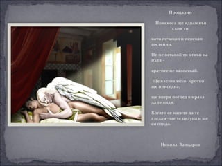 Прощално

 Понякога ще идвам във
       съня ти

като нечакан и неискан
гостенин.

Не ме оставяй ти отвън на
пътя –

вратите не залоствай.

Ще влезна тихо. Кротко
ще приседна,

ще вперя поглед в мрака
да те видя.

Когато се наситя да те
гледам –ще те целуна и ще
си отида.



    Никола Вапцаров
 