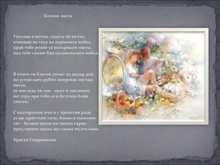 Есенни листа



Унесена в мечти, самата ти мечта,
очакваш ме сега на дървената пейка,
край тебе ронят се посърнали листа,
над тебе сякаш бди надвисналата вейка.



В очите ти блести лъчът на ведър ден,
по устни като рубин потрепва звучна
песен,
от погледа ти син - опит и запленен,
ще спра при тебе аз в безумен блян
унесен.

С възторжени очи и с трепетни ръце
аз ще пристъпя тихо, бавно и свенливо
тях - белите цветя на своето сърце -
пред твоите крака ще сложа мълчаливо.

Христо Смирненски
 