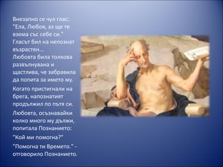 Внезапно се чул глас:
"Ела, Любов, аз ще те
взема със себе си."
Гласът бил на непознат
възрастен...
Любовта била толкова
развълнувана и
щастлива, че забравила
да попита за името му.
Когато пристигнали на
брега, напознатият
продължил по пътя си.
Любовта, осъзнавайки
колко много му дължи,
попитала Познанието:
"Кой ми помогна?"
"Помогна ти Времето." -
отговорило Познанието.
 