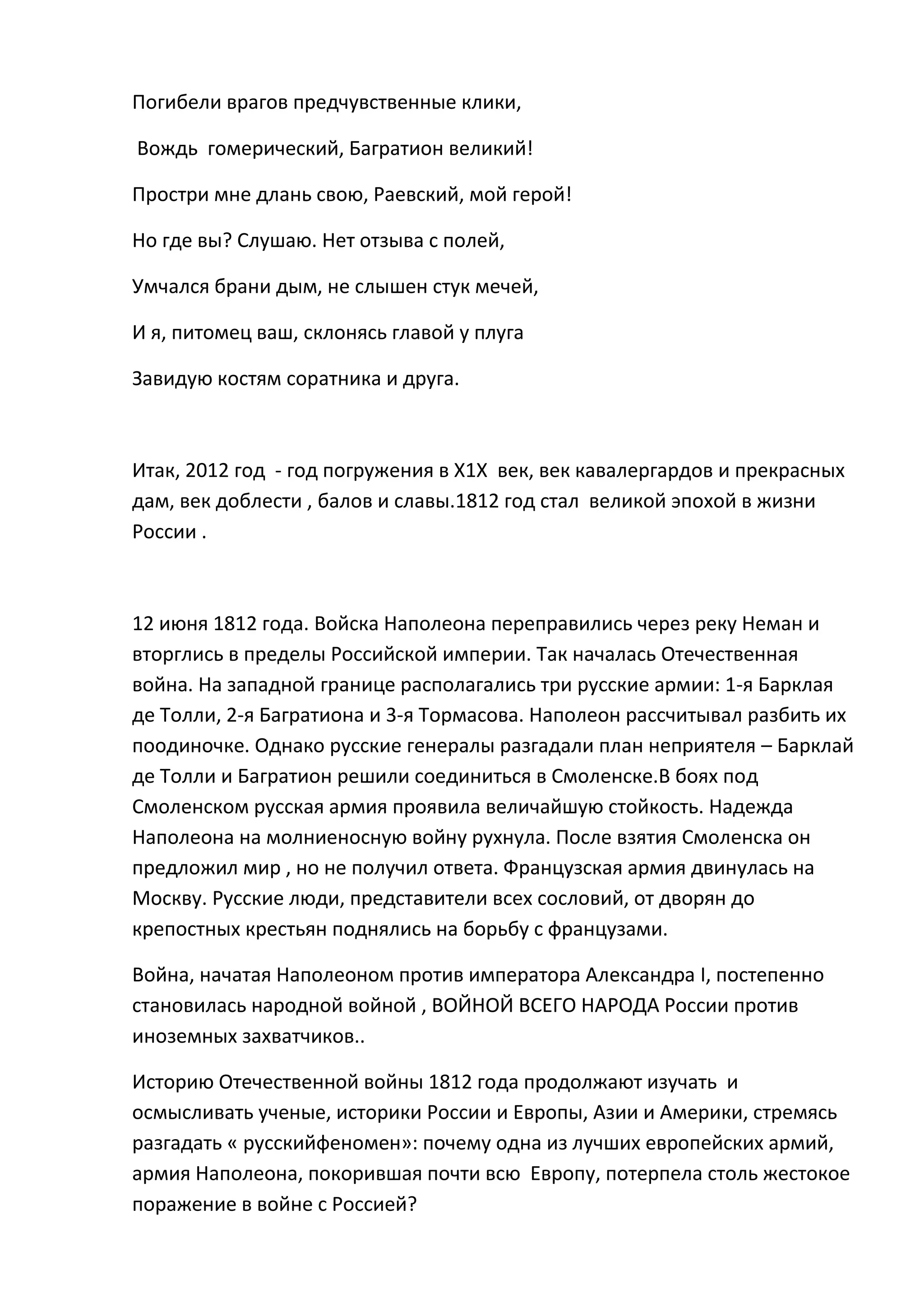 Погибели врагов предчувственные клики,

Вождь гомерический, Багратион великий!

Простри мне длань свою, Раевский, мой герой!

Но где вы? Слушаю. Нет отзыва с полей,

Умчался брани дым, не слышен стук мечей,

И я, питомец ваш, склонясь главой у плуга

Завидую костям соратника и друга.



Итак, 2012 год - год погружения в Х1Х век, век кавалергардов и прекрасных
дам, век доблести , балов и славы.1812 год стал великой эпохой в жизни
России .



12 июня 1812 года. Войска Наполеона переправились через реку Неман и
вторглись в пределы Российской империи. Так началась Отечественная
война. На западной границе располагались три русские армии: 1-я Барклая
де Толли, 2-я Багратиона и 3-я Тормасова. Наполеон рассчитывал разбить их
поодиночке. Однако русские генералы разгадали план неприятеля – Барклай
де Толли и Багратион решили соединиться в Смоленске.В боях под
Смоленском русская армия проявила величайшую стойкость. Надежда
Наполеона на молниеносную войну рухнула. После взятия Смоленска он
предложил мир , но не получил ответа. Французская армия двинулась на
Москву. Русские люди, представители всех сословий, от дворян до
крепостных крестьян поднялись на борьбу с французами.

Война, начатая Наполеоном против императора Александра I, постепенно
становилась народной войной , ВОЙНОЙ ВСЕГО НАРОДА России против
иноземных захватчиков..

Историю Отечественной войны 1812 года продолжают изучать и
осмысливать ученые, историки России и Европы, Азии и Америки, стремясь
разгадать « русскийфеномен»: почему одна из лучших европейских армий,
армия Наполеона, покорившая почти всю Европу, потерпела столь жестокое
поражение в войне с Россией?
 