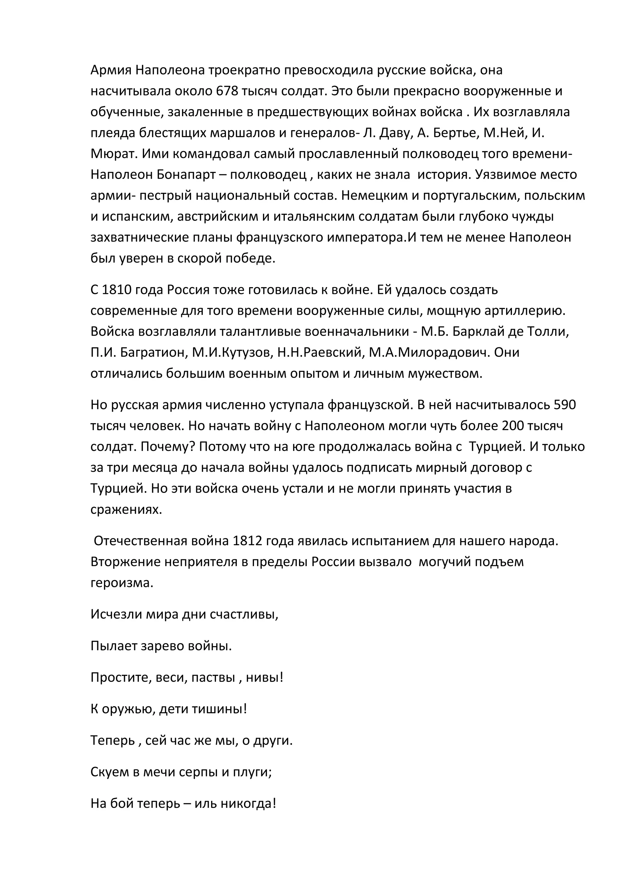 Армия Наполеона троекратно превосходила русские войска, она
насчитывала около 678 тысяч солдат. Это были прекрасно вооруженные и
обученные, закаленные в предшествующих войнах войска . Их возглавляла
плеяда блестящих маршалов и генералов- Л. Даву, А. Бертье, М.Ней, И.
Мюрат. Ими командовал самый прославленный полководец того времени-
Наполеон Бонапарт – полководец , каких не знала история. Уязвимое место
армии- пестрый национальный состав. Немецким и португальским, польским
и испанским, австрийским и итальянским солдатам были глубоко чужды
захватнические планы французского императора.И тем не менее Наполеон
был уверен в скорой победе.

С 1810 года Россия тоже готовилась к войне. Ей удалось создать
современные для того времени вооруженные силы, мощную артиллерию.
Войска возглавляли талантливые военначальники - М.Б. Барклай де Толли,
П.И. Багратион, М.И.Кутузов, Н.Н.Раевский, М.А.Милорадович. Они
отличались большим военным опытом и личным мужеством.

Но русская армия численно уступала французской. В ней насчитывалось 590
тысяч человек. Но начать войну с Наполеоном могли чуть более 200 тысяч
солдат. Почему? Потому что на юге продолжалась война с Турцией. И только
за три месяца до начала войны удалось подписать мирный договор с
Турцией. Но эти войска очень устали и не могли принять участия в
сражениях.

 Отечественная война 1812 года явилась испытанием для нашего народа.
Вторжение неприятеля в пределы России вызвало могучий подъем
героизма.

Исчезли мира дни счастливы,

Пылает зарево войны.

Простите, веси, паствы , нивы!

К оружью, дети тишины!

Теперь , сей час же мы, о други.

Скуем в мечи серпы и плуги;

На бой теперь – иль никогда!
 